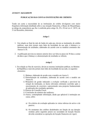 AVISO Nº. 06/GGBM/99

           PUBLICAÇÃO DAS CONTAS INSTITUIÇÕES DE CRÉDITO


Tendo em conta a necessidade de as instituições de crédito divulgarem com maior
frequência informação detalhada sobre a sua siruação financerira, o Banco de Moçambique,
ao abrigo da comp etência que lhe é conferida pelos artigo 26, 29 e 30 da Lei nº. 28/91, de
31 de Dezembro, determina:


                                         Artigo 1


   1. Em relação ao final do mês de Junho de cada ano, devem as instituições de crédito
      publicar, num dois jornais mais lidos da localidade da sua sede, o balanço e a
      demonstração de resultados, elaborados de acordo com os modelos constantes dos
      Anexos I e II.

   2. A publicação prevista no número anterior deve ser feita no prazo de 30 dias a contar
      da data a que o balanço e a demonstração de resultados se referem.


                                            Artigo 2

    1. Em relação ao fina do exercício, devem as mesmas instituições publicar, no Boletim
       da República e num dos jornais mais lidos da localidade da sua sede, os seguintes
       elementos:

              1.1 Balanço, elaborado de acordo com o modelo em Anexo I;
              1.2 Demonstração de resultados, elaborada de acordo com o modelo em
                  Anexo II;
              1.3 Relçatório de gestão indicando a evolução verificada e previsível da
                  siruaçõ da instituição, os factos relevantes entretanto ocorridos após o
                  encerramento do exercício e apresentando uma proposta fundamentada
                  de aplicação dos resultados apurados;
              1.4 Parecer do Conselho Fiscal;
              1.5 Conclusões do relatório dos auditores;
              1.6 Anexo, contemplando informação, desde que aplicável à instituição em
                  causa, sobre:


                  a) Os critérios de avaliação aplicados às várias rubricas do activo e do
                     passivo;

                  b) Os montantes dos créditos desdobrados em função da sua duração
                     residual, pelos seguintes prazos (as sociedades de locação finceira
                     deverão considerar as operações de locação financeira em vigor):
 