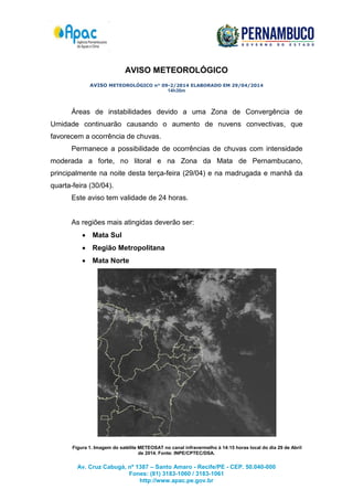 Av. Cruz Cabugá, nº 1387 – Santo Amaro - Recife/PE - CEP. 50.040-000
Fones: (81) 3183-1060 / 3183-1061
http://www.apac.pe.gov.br
AVISO METEOROLÓGICO
AVISO METEOROLÓGICO n° 09-2/2014 ELABORADO EM 29/04/2014
14h30m
Áreas de instabilidades devido a uma Zona de Convergência de
Umidade continuarão causando o aumento de nuvens convectivas, que
favorecem a ocorrência de chuvas.
Permanece a possibilidade de ocorrências de chuvas com intensidade
moderada a forte, no litoral e na Zona da Mata de Pernambucano,
principalmente na noite desta terça-feira (29/04) e na madrugada e manhã da
quarta-feira (30/04).
Este aviso tem validade de 24 horas.
As regiões mais atingidas deverão ser:
 Mata Sul
 Região Metropolitana
 Mata Norte
Figura 1. Imagem do satélite METEOSAT no canal infravermelho à 14:15 horas local do dia 29 de Abril
de 2014. Fonte: INPE/CPTEC/DSA.
 