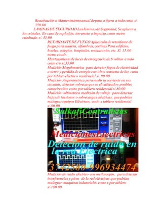 Reactivación o Mantenimientoanualdepozo a tierra a todo costo s/.
350.00
LAMINAS DE SEGURIDAD LasláminasdeSeguridad, Seaplican a
los cristales, En caso de explosión, terremoto o impacto, costo metro
cuadrado. s/. 35.00
RETARDANTEDE FUEGO Aplicación de retardante de
fuego para madera, alfombras, cortinas Para edificios,
hoteles, colegios, hospitales, restaurantes, etc. S/. 15.00
metro cuadr.
Mantenimientode luces de emergencia de 6 voltios a todo
costo c/u s/.35.00
Medición Megohmetrica para detectar fugasde electricidad
a tierra y perdida de energía con altos consumo de luz, costo
por tablero eléctrico residencial s/. 90.00
Medición Amperimetrica para medir la corriente en sus
circuitos, detectar sobrecargas en el cableadoy posibles
cortocircuitos costo por tablero residencial s/.80.00
Medición voltimetrica medición de voltaje para detectar
bajasde tensiones o sobrecargas eléctricas, quepodrían
malograrequipos Eléctricos, costo x tablero residencial
s/.80.00
Medición de ruido eléctrico con osciloscopio, para detectar
interferencias y picos de la red eléctricas que podrían
malograr maquinasindustriales. costo x por tablero
s/.180.00
 
