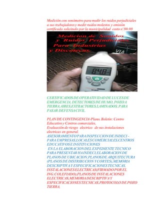 Medición con sonómetro para medir los ruidos perjudiciales
a sus trabajadoresy medir ruidos molestos y emisión
certificado solicitado por la municipalidad costo s/.90.00
CERTIFICADOS DE OPERATIVIDAD DE LUCESDE
EMERGENCIA, DETECTORES DE HUMO, POZOA
TIERRA,AIRES,EXTRACTORES,LAMINADOS, PARA
PASAR DEFENSACIVIL.
PLAN DE CONTINGENCIA-Plano, Boletín: Centro
Educativoy Centros comerciales,
Evaluación de riesgo electrico de sus instalaciones
electricas en general.
ASESORAMIENTOPARAINSPECCIONDE INDECI -
PARA EMPRESAS,LOCALESCOMERCIALES,CENTROS
EDUCATIVOSE INSTITUCIONES
EN LA ELABORACIONDEL EXPEDIENTE TECNICO
PARA PRESENTAR HAINDECI,ELABORACION DE
PLANOS DE UBICACION,PLANOSDE ARQUITECTURA
(PLANOS DE DISTRIBUCION YCORTES),MEMORIA
DESCRIPTIVAY ESPECIFICACIONESTECNICAS,
INSTALACIONESELECTRICAS(FIRMADO POR EL
ING.COLEFIADO),PLANOSDE INSTALACIONES
ELECTRICAS,MEMORIADESCRIPTIVAY
ESPECIFICACIONESTECNICAS,PROTOCOLO DE POZO
TIERRA,
 