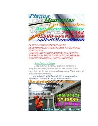PLAN DE CONTINGENCIA,PLANO DE
SEGURIDAD,PLANO DE SEÑALIZACION,PLANODE
EVACUACION,
CERTIFICADODE OPERATIVIDAD DE LUCES DE
EMERGENCIA, DETECTORES DE HUMO ,MEMORIA
DESCRIPTIVA,SISTEMACONTRAINCENDIO.
· Retardantesde Fuego
Son productos a base de químicos orgánicos e
inorgánicos, con el fin de reducir la combustión de las
superficies en las que se aplica el retardante. No es toxico ni
daña el medio ambiente,
Aplicacion de retardante de fuego para madera,
alfombras, cortinas S/. 15.00 metro cuadrado.
 