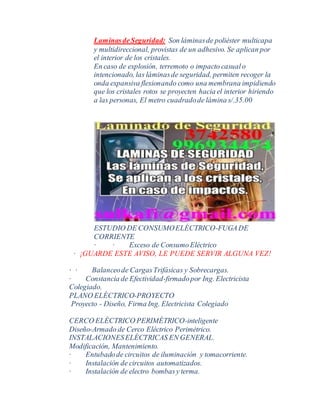 LaminasdeSeguridad: Son láminasde poliéster multicapa
y multidireccional, provistas de un adhesivo. Se aplican por
el interior de los cristales.
En caso de explosión, terremoto o impacto casualo
intencionado, las láminasde seguridad, permiten recoger la
onda expansiva flexionando como una membrana impidiendo
que los cristales rotos se proyecten hacia el interior hiriendo
a las personas, El metro cuadradode lámina s/.35.00
ESTUDIO DE CONSUMOELÉCTRICO-FUGADE
CORRIENTE
· · Exceso de ConsumoEléctrico
· ¡GUARDE ESTE AVISO, LE PUEDE SERVIR ALGUNA VEZ!
· · Balanceode CargasTrifásicas y Sobrecargas.
· Constancia de Efectividad-firmadopor Ing. Electricista
Colegiado.
PLANO ELÉCTRICO-PROYECTO
Proyecto - Diseño, Firma Ing. Electricista Colegiado
CERCO ELÉCTRICO PERIMÉTRICO-inteligente
Diseño-Armado de Cerco Eléctrico Perimétrico.
INSTALACIONESELÉCTRICAS EN GENERAL.
Modificación, Mantenimiento.
· Entubadode circuitos de iluminación y tomacorriente.
· Instalación de circuitos automatizados.
· Instalación de electro bombasy terma.
 