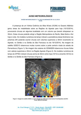 Av. Cruz Cabugá, nº 1111 – Santo Amaro - Recife/PE - CEP. 50.040-000 
Fones: (81) 3183-1060 / 3183-1061 
http://www.apac.pe.gov.br 
AVISO METEOROLÓGICO 
AVISO METEOROLÓGICO n° 21/2014 ELABORADO EM 15/12/2014 
16:00h 
A presença de um Vórtice Ciclônico de Altos Níveis (VCAN) no Oceano Atlântico gerou áreas de instabilidade sobre as Regiões do Agreste para hoje (15/12/2014), provocando chuvas em algumas localidade com um volume que deverá ultrapassar os 30mm. Estas chuvas poderão atingir a Região Metropolitana do Recife, Mata Norte e Sul hoje à noite. Os modelos numéricos de tempo indicam a persistência desse fenômeno nas próximas 24h podendo ocorrer chuvas com volumes superiores a 30mm novamente no Agreste, no Sertão e no Sertão do São Francisco no dia 16/12/2014). Na imagem do satélite GOES13 observa-se muitas nuvens sobre a parte central e leste do estado de Pernambuco (Figura 1). Na imagem dos radares do CEMADEN observa-se chuvas fortes com valores superiores a 30mm na Região Agreste (Figura 2). Os modelos numéricos de tempo do CPTEC indicam chuvas acima de 30mm entre hoje (15/12) e amanhã (16/12) no Sertão e no Sertão do São Francisco (Figura 3). 
Figura 1. Imagem do satélite GOES no canal realçado às 15:00 horas local do dia 15 de Dezembro de 2014. 
Fonte: INPE/CPTEC/DSA. 
 