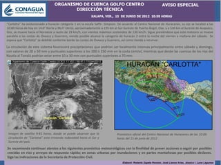 ORGANISMO DE CUENCA GOLFO CENTRO                                                AVISO ESPECIAL
                                         DIRECCIÓN TÉCNICA
                                                            XALAPA, VER., 15 DE JUNIO DE 2012 10:50 HORAS

“Carlotta” ha evolucionado a huracán categoría 1 en la escala Saffir- Simpson. De acuerdo al Centro Nacional de Huracanes, su ojo se localizó a las
10:00 horas de hoy en 14.0° Norte y 96.0° Oeste, aproximadamente a 195 km al Sur-Sureste de Puerto Ángel, Oax. y a 530 km al Sureste de Acapulco,
Gro, se mueve hacia el Noroeste a razón de 19 km/h, con vientos máximos sostenidos de 130 km/h. Sigue previéndose que este meteoro se mueve
paralelo a las costas de Oaxaca y Guerrero, siendo posible alcance la categoría de huracán 2 entre la noche del viernes a mañana del sábado. Se
espera que “Carlotta” se debilité conforme borde las costas de Oaxaca y Guerrero, así como tienda a recurvar.

La circulación de este sistema favorecerá precipitaciones que podrían ser localmente intensas principalmente entre sábado y domingo,
con valores de 20 a 50 mm y puntuales superiores a los 100 ó 150 mm en la costa central, mientras que desde las cuencas de los ríos del
Nautla al Tonalá podrían estar entre 10 a 30 mm con puntuales superiores a 70 mm.




                                      OT 1




 Imagen de satélite 9:45 horas, donde se puede observar que la                Pronóstico oficial del Centro Nacional de Huracanes de las 10:00
 circulación de “Carlotta” esta enviando nubosidad hacia el Sur y             horas del 15 de junio de 2012
 Sureste del país.

Se recomienda continuar atentos a los siguientes pronóstico meteorológicos con la finalidad de prever acciones a seguir por posibles
crecidas en ríos y arroyos de respuesta rápida; en zonas urbanas por inundaciones y en partes montañosas por posibles deslaves.
Siga las indicaciones de la Secretaría de Protección Civil.
                                                                                  Elaboró: Roberto Zapata Ronzón, José Llanos Arias, Jéssica I. Luna Lagunes
 