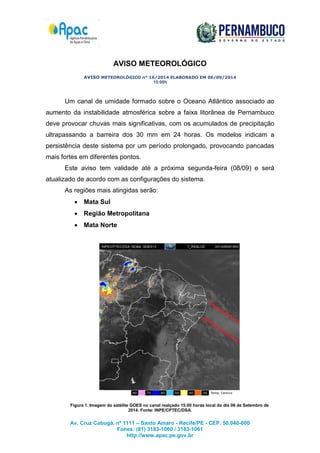 Av. Cruz Cabugá, nº 1111 – Santo Amaro - Recife/PE - CEP. 50.040-000 
Fones: (81) 3183-1060 / 3183-1061 
http://www.apac.pe.gov.br 
AVISO METEOROLÓGICO 
AVISO METEOROLÓGICO n° 16/2014 ELABORADO EM 06/09/2014 
15:00h 
Um canal de umidade formado sobre o Oceano Atlântico associado ao 
aumento da instabilidade atmosférica sobre a faixa litorânea de Pernambuco 
deve provocar chuvas mais significativas, com os acumulados de precipitação 
ultrapassando a barreira dos 30 mm em 24 horas. Os modelos indicam a 
persistência deste sistema por um período prolongado, provocando pancadas 
mais fortes em diferentes pontos. 
Este aviso tem validade até a próxima segunda-feira (08/09) e será 
atualizado de acordo com as configurações do sistema. 
As regiões mais atingidas serão: 
 Mata Sul 
 Região Metropolitana 
 Mata Norte 
Figura 1. Imagem do satélite GOES no canal realçado 15:00 horas local do dia 06 de Setembro de 
2014. Fonte: INPE/CPTEC/DSA. 

