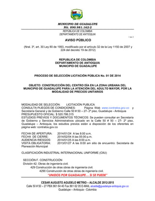 MUNICIPIO DE GUADALUPE
Nit. 890.981.162-2
REPÚBLICA DE COLOMBIA
DEPARTAMENTO DE ANTIOQUIA
1 de 2

AVISO PÚBLICO
(Nral. 3º, art. 30 Ley 80 de 1993, modificado por el artículo 32 de la Ley 1150 de 2007 y
224 del decreto 19 de 2012)

REPUBLICA DE COLOMBIA
DEPARTAMENTO DE ANTIOQUIA
MUNICIPIO DE GUADALUPE

PROCESO DE SELECCIÓN LICITACIÓN PÚBLICA No. 01 DE 2014

OBJETO: CONSTRUCCIÓN DEL CENTRO DÍA EN LA ZONA URBANA DEL
MUNICIPIO DE GUADALUPE PARA LA ATENCIÓN DEL ADULTO MAYOR, POR LA
MODALIDAD DE PRECIOS UNITARIOS

MODALIDAD DE SELECCIÓN:
LICITACIÓN PUBLICA
CONSULTA PLIEGOS DE CONDICIONES:
Página Web www.contratos.gov.co y
Secretaría General y de Gobierno Calle 50 # 50 – 27- 2º piso, Guadalupe - Antioquia
PRESUPUESTO OFICIAL: $ 520.786.315
ESTUDIOS PREVIOS Y DOCUMENTOS TÉCNICOS: Se pueden consultar en Secretaría
de Gobierno y Servicios Administrativos ubicado en la Calle 50 # 50 – 27- 2º piso,
Guadalupe – Antioquia, los estudios previos están a disposición de los oferentes en
página web: contratos.gov.co
FECHA DE APERTURA:
FECHA DE CIERRE:
AUDIENCIA RIESGOS:
VISITA OBLIGATORIA:
Planeación Municipal

2014/01/24 A las 8:00 a.m.
2014/02/04 A las 05:00 p.m.
2014/01/25 A las 8:00 a.m.
2013/01/27 A las 8:00 am sitio de encuentro: Secretaria de

CLASIFICACIÓN INDUSTRIAL INTERNACIONAL UNIFORME (CIIU)
SECCIÓN F. CONSTRUCCIÓN
División 42. Obras de ingeniería civil.
429 Construcción de otras obras de ingeniería civil.
4290 Construcción de otras obras de ingeniería civil.

“UNIDOS POR GUADALUPE… SI SE PUEDE”
CESAR AUGUSTO AGUDELO METRIO – ALCALDE 2012-2015
Calle 50 # 50 – 27 PBX 861 64 40 Fax 861 62 05 E-MAIL alcaldia@guadalupe-antioquia.gov.co
Guadalupe – Antioquia - Colombia

 