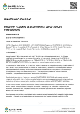 https://www.boletinoficial.gob.ar/#!DetalleNorma/218346/20191007
1 de 4
MINISTERIO DE SEGURIDAD
DIRECCIÓN NACIONAL DE SEGURIDAD EN ESPECTÁCULOS
FUTBOLÍSTICOS
Disposición 41/2019
DI-2019-41-APN-DNSEF#MSG
Ciudad de Buenos Aires, 03/10/2019
VISTO el Expediente EX 2019-62685870—APN-DNSEF#MSG del Registro del MINISTERIO DE SEGURIDAD, el
Decreto N° 246 del 10 de abril de 2017, la Resolución N° 354 del 19 de abril de 2017, la Decisión Administrativa
N° 421 del 5 de mayo de 2016 y la Decisión Administrativa N° 299 del 9 de marzo de 2018
CONSIDERANDO:
Que el Decreto N° 246, reglamentario de la Ley N° 20.655 y sus modificatorias y de la Ley N° 23.184 y sus
modificatorias, establece que las normas complementarias del mismo serán dictadas por el MINISTERIO DE
SEGURIDAD como también la elaboración del “REGLAMENTO DE PREVENCIÓN CONTRA LA VIOLENCIA EN
ESPECTÁCULOS FUTBOLÍSTICOS” y las disposiciones necesarias para su implementación.
Que asimismo, el citado Decreto, en su artículo 7° prevé que dentro de las competencias de ley, el MINISTERIO DE
SEGURIDAD “podrá preventivamente por razones de interés público y atendiendo a razonables pautas objetivas
debidamente fundadas, restringir la concurrencia a espectáculos futbolísticos a toda persona que considere que
pueda generar un riesgo para la seguridad pública”, y, con tal propósito, podrá dictar normas aclaratorias,
operativas y complementarias relativas a la restricción de concurrencia.
Que dentro de las misiones y funciones a cargo del MINISTERIO DE SEGURIDAD, sobresale el deber de
resguardar la libertad, la vida y el patrimonio de los habitantes, sus derechos y garantías y la plena vigencia de las
instituciones del sistema representativo, republicano y federal que establece la CONSTITUCIÓN NACIONAL.
Que en consecuencia el propósito de consolidar el marco normal de desarrollo de un evento deportivo de asistencia
masiva como lo es fútbol, conlleva la adopción de medidas y el despliegue de actividades que plasmen en la
realidad la preservación de la paz y tranquilidad pública, cuestiones que estriban en la razón misma asignada al
MINISTERIO DE SEGURIDAD.
Que razones de operatividad y celeridad aconsejan delegar en la autoridad especifica la realización de las medidas
diseñadas y el dictado de normas dentro del marco de competencias legales reconocido a la DIRECCIÓN
 