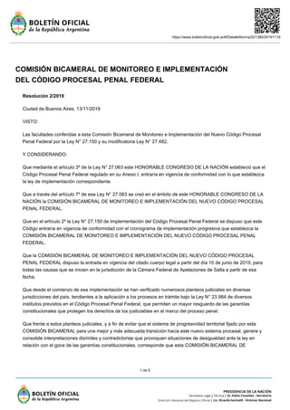 https://www.boletinoficial.gob.ar/#!DetalleNorma/221385/20191119
1 de 6
COMISIÓN BICAMERAL DE MONITOREO E IMPLEMENTACIÓN
DEL CÓDIGO PROCESAL PENAL FEDERAL
Resolución 2/2019
Ciudad de Buenos Aires, 13/11/2019
VISTO:
Las facultades conferidas a esta Comisión Bicameral de Monitoreo e Implementación del Nuevo Código Procesal
Penal Federal por la Ley N° 27.150 y su modificatoria Ley N° 27.482,
Y CONSIDERANDO:
Que mediante el artículo 3º de la Ley N° 27.063 este HONORABLE CONGRESO DE LA NACIÓN estableció que el
Código Procesal Penal Federal regulado en su Anexo I, entraría en vigencia de conformidad con lo que establezca
la ley de implementación correspondiente.
Que a través del artículo 7º de esa Ley N° 27.063 se creó en el ámbito de este HONORABLE CONGRESO DE LA
NACIÓN la COMISIÓN BICAMERAL DE MONITOREO E IMPLEMENTACIÓN DEL NUEVO CÓDIGO PROCESAL
PENAL FEDERAL.
Que en el artículo 2º la Ley N° 27.150 de Implementación del Código Procesal Penal Federal se dispuso que este
Código entraría en vigencia de conformidad con el cronograma de implementación progresiva que establezca la
COMISIÓN BICAMERAL DE MONITOREO E IMPLEMENTACIÓN DEL NUEVO CÓDIGO PROCESAL PENAL
FEDERAL.
Que la COMISIÓN BICAMERAL DE MONITOREO E IMPLEMENTACIÓN DEL NUEVO CÓDIGO PROCESAL
PENAL FEDERAL dispuso la entrada en vigencia del citado cuerpo legal a partir del día 10 de junio de 2019, para
todas las causas que se inicien en la jurisdicción de la Cámara Federal de Apelaciones de Salta a partir de esa
fecha.
Que desde el comienzo de esa implementación se han verificado numerosos planteos judiciales en diversas
jurisdicciones del país, tendientes a la aplicación a los procesos en trámite bajo la Ley N° 23.984 de diversos
institutos previstos en el Código Procesal Penal Federal, que permiten un mayor resguardo de las garantías
constitucionales que protegen los derechos de los justiciables en el marco del proceso penal.
Que frente a estos planteos judiciales, y a fin de evitar que el sistema de progresividad territorial fijado por esta
COMISIÓN BICAMERAL para una mejor y más adecuada transición hacia este nuevo sistema procesal, genere y
consolide interpretaciones disímiles y contradictorias que provoquen situaciones de desigualdad ante la ley en
relación con el goce de las garantías constitucionales, corresponde que esta COMISIÓN BICAMERAL DE
 