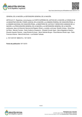 https://www.boletinoficial.gob.ar/#!DetalleNorma/221385/20191119
6 de 6
GENERAL DE LA NACIÓN y la DEFENSORÍA GENERAL DE LA NACIÓN.
ARTICULO 3º.- Regístrese, comuníquese a la CORTE SUPREMA DE JUSTICIA DE LA NACIÓN, al CONSEJO DE
LA MAGISTRATURA DEL PODER JUDICIAL DE LA NACIÓN, a la CÁMARA FEDERAL DE CASACIÓN PENAL, a
la CÁMARA NACIONAL DE CASACIÓN PENAL, al MINISTERIO DE JUSTICIA Y DERECHOS HUMANOS DE LA
NACIÓN, a la PROCURACIÓN GENERAL DE LA NACIÓN y a la DEFENSORÍA GENERAL DE LA NACIÓN,
publíquese, dese a la Dirección Nacional del Registro Oficial y, cumplido, archívese. Rodolfo Urtubey - Silvia Elías
de Pérez - Marcelo Fuentes - Pedro Guillermo Guastavino - Elizabeth Kunath Sigrid - María Magdalena Odarda -
Eduardo Augusto Cáceres - Jorge Ricardo Enríquez - María Gabriela Burgos - Paula Mariana Oliveto Lago - Pablo
Francisco Kosiner - María Emilia Soria - Luis Rodolfo Tailhade.
e. 19/11/2019 N° 88603/19 v. 19/11/2019
Fecha de publicación 19/11/2019
 