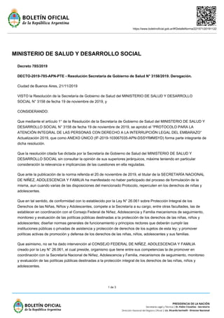 https://www.boletinoficial.gob.ar/#!DetalleNorma/221571/20191122
1 de 3
MINISTERIO DE SALUD Y DESARROLLO SOCIAL
Decreto 785/2019
DECTO-2019-785-APN-PTE - Resolución Secretaría de Gobierno de Salud N° 3158/2019. Derogación.
Ciudad de Buenos Aires, 21/11/2019
VISTO la Resolución de la Secretaría de Gobierno de Salud del MINISTERIO DE SALUD Y DESARROLLO
SOCIAL N° 3158 de fecha 19 de noviembre de 2019, y
CONSIDERANDO:
Que mediante el artículo 1° de la Resolución de la Secretaría de Gobierno de Salud del MINISTERIO DE SALUD Y
DESARROLLO SOCIAL N° 3158 de fecha 19 de noviembre de 2019, se aprobó el “PROTOCOLO PARA LA
ATENCIÓN INTEGRAL DE LAS PERSONAS CON DERECHO A LA INTERRUPCIÓN LEGAL DEL EMBARAZO”
Actualización 2019, que como ANEXO ÚNICO (IF-2019-103067035-APN-DSSYR#MSYD) forma parte integrante de
dicha resolución.
Que la resolución citada fue dictada por la Secretaría de Gobierno de Salud del MINISTERIO DE SALUD Y
DESARROLLO SOCIAL sin consultar la opinión de sus superiores jerárquicos, máxime teniendo en particular
consideración la relevancia e implicancias de las cuestiones en ella reguladas.
Que ante la publicación de la norma referida el 20 de noviembre de 2019, el titular de la SECRETARÍA NACIONAL
DE NIÑEZ, ADOLESCENCIA Y FAMILIA ha manifestado no haber participado del proceso de formulación de la
misma, aun cuando varias de las disposiciones del mencionado Protocolo, repercuten en los derechos de niñas y
adolescentes.
Que en tal sentido, de conformidad con lo establecido por la Ley N° 26.061 sobre Protección Integral de los
Derechos de las Niñas, Niños y Adolescentes, compete a la Secretaría a su cargo, entre otras facultades, las de
establecer en coordinación con el Consejo Federal de Niñez, Adolescencia y Familia mecanismos de seguimiento,
monitoreo y evaluación de las políticas públicas destinadas a la protección de los derechos de las niñas, niños y
adolescentes; diseñar normas generales de funcionamiento y principios rectores que deberán cumplir las
instituciones públicas o privadas de asistencia y protección de derechos de los sujetos de esta ley; y promover
políticas activas de promoción y defensa de los derechos de las niñas, niños, adolescentes y sus familias.
Que asimismo, no se ha dado intervención al CONSEJO FEDERAL DE NIÑEZ, ADOLESCENCIA Y FAMILIA
creado por la Ley N° 26.061, el cual preside, organismo que tiene entre sus competencias la de promover en
coordinación con la Secretaría Nacional de Niñez, Adolescencia y Familia, mecanismos de seguimiento, monitoreo
y evaluación de las políticas públicas destinadas a la protección integral de los derechos de las niñas, niños y
adolescentes.
 