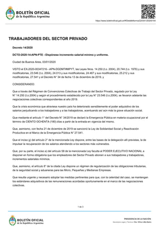 https://www.boletinoficial.gob.ar/#!DetalleNorma/224341/20200104
1 de 3
TRABAJADORES DEL SECTOR PRIVADO
Decreto 14/2020
DCTO-2020-14-APN-PTE - Dispónese incremento salarial mínimo y uniforme.
Ciudad de Buenos Aires, 03/01/2020
VISTO el EX-2020-00347216- -APN-DGDMT#MPYT, las Leyes Nros. 14.250 (t.o. 2004), 20.744 (t.o. 1976) y sus
modificatorias, 23.546 (t.o. 2004), 24.013 y sus modificatorias, 24.467 y sus modificatorias, 25.212 y sus
modificatorias, 27.541 y el Decreto N° 34 de fecha 13 de diciembre de 2019, y
CONSIDERANDO:
Que a través del Régimen de Convenciones Colectivas de Trabajo del Sector Privado, regulado por la Ley
N° 14.250 (t.o.2004) y según el procedimiento establecido por la Ley N° 23.546 (t.o.2004), se llevaron adelante las
negociaciones colectivas correspondientes al año 2019.
Que la crisis económica que atraviesa nuestro país ha deteriorado sensiblemente el poder adquisitivo de los
salarios perjudicando a los trabajadores y a las trabajadoras, acentuando así aún más la grave situación social.
Que mediante el artículo 1° del Decreto N° 34/2019 se declaró la Emergencia Pública en materia ocupacional por el
término de CIENTO OCHENTA (180) días a partir de la entrada en vigencia del mismo.
Que, asimismo, con fecha 21 de diciembre de 2019 se sancionó la Ley de Solidaridad Social y Reactivación
Productiva en el Marco de la Emergencia Pública N° 27.541.
Que el inciso g) del artículo 2° de la mencionada Ley dispone, entre las bases de la delegación allí previstas, la de
impulsar la recuperación de los salarios atendiendo a los sectores más vulnerados.
Que, por su parte, el inciso a) del artículo 58 de la mencionada Ley faculta al PODER EJECUTIVO NACIONAL a
disponer en forma obligatoria que los empleadores del Sector Privado abonen a sus trabajadores y trabajadoras,
incrementos salariales mínimos.
Que, asimismo, el artículo 8° de la citada Ley dispone un régimen de regularización de las obligaciones tributarias,
de la seguridad social y aduaneras para las Micro, Pequeñas y Medianas Empresas.
Que resulta urgente y necesario adoptar las medidas pertinentes para que, con la celeridad del caso, se mantengan
los estándares adquisitivos de las remuneraciones acordadas oportunamente en el marco de las negociaciones
colectivas.
 