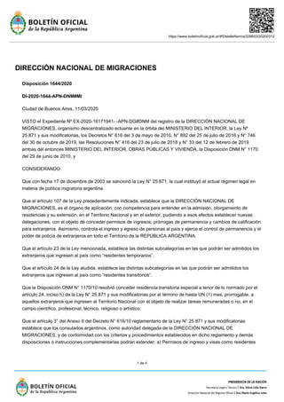 https://www.boletinoficial.gob.ar/#!DetalleNorma/226653/20200312
1 de 4
DIRECCIÓN NACIONAL DE MIGRACIONES
Disposición 1644/2020
DI-2020-1644-APN-DNM#MI
Ciudad de Buenos Aires, 11/03/2020
VISTO el Expediente Nº EX-2020-16171941- -APN-DG#DNM del registro de la DIRECCIÓN NACIONAL DE
MIGRACIONES, organismo descentralizado actuante en la órbita del MINISTERIO DEL INTERIOR, la Ley Nº
25.871 y sus modificatorias, los Decretos N° 616 del 3 de mayo de 2010, N° 892 del 25 de julio de 2016 y N° 746
del 30 de octubre de 2019, las Resoluciones N° 416 del 23 de julio de 2018 y N° 33 del 12 de febrero de 2019
ambas del entonces MINISTERIO DEL INTERIOR, OBRAS PÚBLICAS Y VIVIENDA, la Disposición DNM N° 1170
del 29 de junio de 2010, y
CONSIDERANDO:
Que con fecha 17 de diciembre de 2003 se sancionó la Ley N° 25.871, la cual instituyó el actual régimen legal en
materia de política migratoria argentina.
Que el artículo 107 de la Ley precedentemente indicada, establece que la DIRECCIÓN NACIONAL DE
MIGRACIONES, es el órgano de aplicación, con competencia para entender en la admisión, otorgamiento de
residencias y su extensión, en el Territorio Nacional y en el exterior, pudiendo a esos efectos establecer nuevas
delegaciones, con el objeto de conceder permisos de ingresos; prórrogas de permanencia y cambios de calificación
para extranjeros. Asimismo, controla el ingreso y egreso de personas al país y ejerce el control de permanencia y el
poder de policía de extranjeros en todo el Territorio de la REPÚBLICA ARGENTINA.
Que el artículo 23 de la Ley mencionada, establece las distintas subcategorías en las que podrán ser admitidos los
extranjeros que ingresen al país como “residentes temporarios”.
Que el artículo 24 de la Ley aludida, establece las distintas subcategorías en las que podrán ser admitidos los
extranjeros que ingresen al país como “residentes transitorios”.
Que la Disposición DNM N° 1170/10 resolvió conceder residencia transitoria especial a tenor de lo normado por el
artículo 24, inciso h) de la Ley N° 25.871 y sus modificatorias por el término de hasta UN (1) mes, prorrogable, a
aquellos extranjeros que ingresen al Territorio Nacional con el objeto de realizar tareas remuneradas o no, en el
campo científico, profesional, técnico, religioso o artístico.
Que el artículo 3° del Anexo II del Decreto N° 616/10 reglamentario de la Ley N° 25.871 y sus modificatorias
establece que los consulados argentinos, como autoridad delegada de la DIRECCIÓN NACIONAL DE
MIGRACIONES, y de conformidad con los criterios y procedimientos establecidos en dicho reglamento y demás
disposiciones o instrucciones complementarias podrán extender: a) Permisos de ingreso y visas como residentes
 