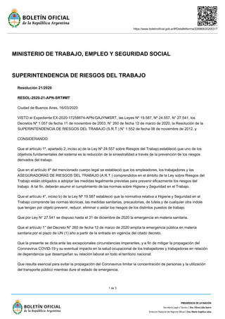 https://www.boletinoficial.gob.ar/#!DetalleNorma/226869/20200317
1 de 3
MINISTERIO DE TRABAJO, EMPLEO Y SEGURIDAD SOCIAL
SUPERINTENDENCIA DE RIESGOS DEL TRABAJO
Resolución 21/2020
RESOL-2020-21-APN-SRT#MT
Ciudad de Buenos Aires, 16/03/2020
VISTO el Expediente EX-2020-17258674-APN-GAJYN#SRT, las Leyes Nº 19.587, Nº 24.557, N° 27.541, los
Decretos Nº 1.057 de fecha 11 de noviembre de 2003, N° 260 de fecha 12 de marzo de 2020, la Resolución de la
SUPERINTENDENCIA DE RIESGOS DEL TRABAJO (S.R.T.) N° 1.552 de fecha 08 de noviembre de 2012, y
CONSIDERANDO:
Que el artículo 1º, apartado 2, inciso a) de la Ley Nº 24.557 sobre Riesgos del Trabajo estableció que uno de los
objetivos fundamentales del sistema es la reducción de la siniestralidad a través de la prevención de los riesgos
derivados del trabajo.
Que en el artículo 4º del mencionado cuerpo legal se estableció que los empleadores, los trabajadores y las
ASEGURADORAS DE RIESGOS DEL TRABAJO (A.R.T.) comprendidos en el ámbito de la Ley sobre Riesgos del
Trabajo están obligados a adoptar las medidas legalmente previstas para prevenir eficazmente los riesgos del
trabajo. A tal fin, deberán asumir el cumplimiento de las normas sobre Higiene y Seguridad en el Trabajo.
Que el artículo 4°, inciso b) de la Ley Nº 19.587 estableció que la normativa relativa a Higiene y Seguridad en el
Trabajo comprende las normas técnicas, las medidas sanitarias, precautorias, de tutela y de cualquier otra índole
que tengan por objeto prevenir, reducir, eliminar o aislar los riesgos de los distintos puestos de trabajo.
Que por Ley N° 27.541 se dispuso hasta el 31 de diciembre de 2020 la emergencia en materia sanitaria.
Que el artículo 1° del Decreto N° 260 de fecha 12 de marzo de 2020 amplía la emergencia pública en materia
sanitaria por el plazo de UN (1) año a partir de la entrada en vigencia del citado decreto.
Que la presente se dicta ante las excepcionales circunstancias imperantes, y a fin de mitigar la propagación del
Coronavirus COVID-19 y su eventual impacto en la salud ocupacional de los trabajadores y trabajadoras en relación
de dependencia que desempeñan su relación laboral en todo el territorio nacional.
Que resulta esencial para evitar la propagación del Coronavirus limitar la concentración de personas y la utilización
del transporte público mientras dure el estado de emergencia.
 
