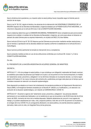 https://www.boletinoficial.gob.ar/#!DetalleNorma/227042/20200320
3 de 7
Que la dinámica de la pandemia y su impacto sobre la salud pública hacen imposible seguir el trámite para la
sanción de las leyes.
Que la Ley N° 26.122, regula el trámite y los alcances de la intervención del HONORABLE CONGRESO DE LA
NACIÓN respecto de los Decretos de Necesidad y Urgencia dictados por el PODER EJECUTIVO NACIONAL, en
virtud de lo dispuesto por el artículo 99 inciso 3 de la CONSTITUCIÓN NACIONAL.
Que la citada ley determina que la COMISIÓN BICAMERAL PERMANENTE tiene competencia para pronunciarse
respecto de la validez o invalidez de los Decretos de Necesidad y Urgencia, así como para elevar el dictamen al
plenario de cada Cámara para su expreso tratamiento, en el plazo de DIEZ (10) días hábiles.
Que el artículo 22 de la Ley N° 26.122 dispone que las Cámaras se pronuncien mediante sendas resoluciones, y
que el rechazo o aprobación de los decretos deberá ser expreso conforme lo establecido en el artículo 82 de la
Carta Magna.
Que el servicio jurídico pertinente ha tomado la intervención de su competencia.
Que la presente medida se dicta en uso de las atribuciones conferidas por el artículo 99, incisos 1 y 3 de la
CONSTITUCIÓN NACIONAL.
Por ello,
EL PRESIDENTE DE LA NACIÓN ARGENTINA EN ACUERDO GENERAL DE MINISTROS
DECRETA:
ARTÍCULO 1º.- A fin de proteger la salud pública, lo que constituye una obligación inalienable del Estado nacional,
se establece para todas las personas que habitan en el país o se encuentren en él en forma temporaria, la medida
de “aislamiento social, preventivo y obligatorio” en los términos indicados en el presente decreto. La misma regirá
desde el 20 hasta el 31 de marzo inclusive del corriente año, pudiéndose prorrogar este plazo por el tiempo que se
considere necesario en atención a la situación epidemiológica.
Esta disposición se adopta en el marco de la declaración de pandemia emitida por la Organización Mundial de la
Salud (OMS), la Emergencia Sanitaria ampliada por el Decreto N° 260/20 y su modificatorio, y en atención a la
evolución de la situación epidemiológica, con relación al CORONAVIRUS- COVID 19.
ARTÍCULO 2º.- Durante la vigencia del “aislamiento social, preventivo y obligatorio”, las personas deberán
permanecer en sus residencias habituales o en la residencia en que se encuentren a las 00:00 horas del día 20 de
marzo de 2020, momento de inicio de la medida dispuesta. Deberán abstenerse de concurrir a sus lugares de
trabajo y no podrán desplazarse por rutas, vías y espacios públicos, todo ello con el fin de prevenir la circulación y
el contagio del virus COVID-19 y la consiguiente afectación a la salud pública y los demás derechos subjetivos
derivados, tales como la vida y la integridad física de las personas.
 
