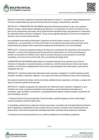 https://www.boletinoficial.gob.ar/#!DetalleNorma/227042/20200320
4 de 7
Quienes se encuentren cumpliendo el aislamiento dispuesto en el artículo 1°, solo podrán realizar desplazamientos
mínimos e indispensables para aprovisionarse de artículos de limpieza, medicamentos y alimentos.
ARTÍCULO 3º.- El MINISTERIO DE SEGURIDAD dispondrá controles permanentes en rutas, vías y espacios
públicos, accesos y demás lugares estratégicos que determine, en coordinación y en forma concurrente con sus
pares de las jurisdicciones provinciales y de la Ciudad Autónoma de Buenos Aires, para garantizar el cumplimiento
del “aislamiento social, preventivo y obligatorio”, de las normas vigentes dispuestas en el marco de la emergencia
sanitaria y de sus normas complementarias.
Las autoridades de las demás jurisdicciones y organismos del sector público nacional, en el ámbito de sus
competencias, y en coordinación y en forma concurrente con sus pares de las jurisdicciones provinciales y de la
Ciudad Autónoma de Buenos Aires, dispondrán procedimientos de fiscalización con la misma finalidad.
ARTÍCULO 4º.- Cuando se constate la existencia de infracción al cumplimiento del “aislamiento social, preventivo y
obligatorio” o a otras normas dispuestas para la protección de la salud pública en el marco de la emergencia
sanitaria, se procederá de inmediato a hacer cesar la conducta infractora y se dará actuación a la autoridad
competente, en el marco de los artículos 205, 239 y concordantes del Código Penal.
El MINISTERIO DE SEGURIDAD deberá disponer la inmediata detención de los vehículos que circulen en
infracción a lo dispuesto en el presente decreto y procederá a su retención preventiva por el tiempo que resulte
necesario, a fin de evitar el desplazamiento de los mismos, para salvaguarda de la salud pública y para evitar la
propagación del virus.
ARTÍCULO 5º.- Durante la vigencia del “aislamiento social, preventivo y obligatorio” no podrán realizarse eventos
culturales, recreativos, deportivos, religiosos, ni de ninguna otra índole que impliquen la concurrencia de personas.
Se suspende la apertura de locales, centros comerciales, establecimientos mayoristas y minoristas, y cualquier otro
lugar que requiera la presencia de personas.
ARTÍCULO 6º.- Quedan exceptuadas del cumplimiento del “aislamiento social, preventivo y obligatorio” y de la
prohibición de circular, las personas afectadas a las actividades y servicios declarados esenciales en la
emergencia, según se detalla a continuación, y sus desplazamientos deberán limitarse al estricto cumplimiento de
esas actividades y servicios:
1. Personal de Salud, Fuerzas de seguridad, Fuerzas Armadas, actividad migratoria, servicio meteorológico
nacional, bomberos y control de tráfico aéreo.
2. Autoridades superiores de los gobiernos nacional, provinciales, municipales y de la Ciudad Autónoma de Buenos
Aires Trabajadores y trabajadoras del sector público nacional, provincial, municipal y de la Ciudad Autónoma de
Buenos Aires, convocados para garantizar actividades esenciales requeridas por las respectivas autoridades.
3. Personal de los servicios de justicia de turno, conforme establezcan las autoridades competentes.
 