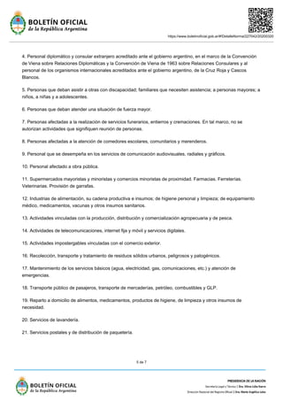 https://www.boletinoficial.gob.ar/#!DetalleNorma/227042/20200320
5 de 7
4. Personal diplomático y consular extranjero acreditado ante el gobierno argentino, en el marco de la Convención
de Viena sobre Relaciones Diplomáticas y la Convención de Viena de 1963 sobre Relaciones Consulares y al
personal de los organismos internacionales acreditados ante el gobierno argentino, de la Cruz Roja y Cascos
Blancos.
5. Personas que deban asistir a otras con discapacidad; familiares que necesiten asistencia; a personas mayores; a
niños, a niñas y a adolescentes.
6. Personas que deban atender una situación de fuerza mayor.
7. Personas afectadas a la realización de servicios funerarios, entierros y cremaciones. En tal marco, no se
autorizan actividades que signifiquen reunión de personas.
8. Personas afectadas a la atención de comedores escolares, comunitarios y merenderos.
9. Personal que se desempeña en los servicios de comunicación audiovisuales, radiales y gráficos.
10. Personal afectado a obra pública.
11. Supermercados mayoristas y minoristas y comercios minoristas de proximidad. Farmacias. Ferreterías.
Veterinarias. Provisión de garrafas.
12. Industrias de alimentación, su cadena productiva e insumos; de higiene personal y limpieza; de equipamiento
médico, medicamentos, vacunas y otros insumos sanitarios.
13. Actividades vinculadas con la producción, distribución y comercialización agropecuaria y de pesca.
14. Actividades de telecomunicaciones, internet fija y móvil y servicios digitales.
15. Actividades impostergables vinculadas con el comercio exterior.
16. Recolección, transporte y tratamiento de residuos sólidos urbanos, peligrosos y patogénicos.
17. Mantenimiento de los servicios básicos (agua, electricidad, gas, comunicaciones, etc.) y atención de
emergencias.
18. Transporte público de pasajeros, transporte de mercaderías, petróleo, combustibles y GLP.
19. Reparto a domicilio de alimentos, medicamentos, productos de higiene, de limpieza y otros insumos de
necesidad.
20. Servicios de lavandería.
21. Servicios postales y de distribución de paquetería.
 