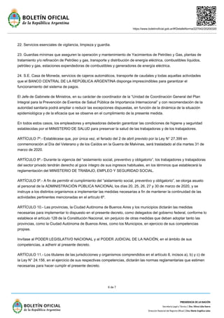 https://www.boletinoficial.gob.ar/#!DetalleNorma/227042/20200320
6 de 7
22. Servicios esenciales de vigilancia, limpieza y guardia.
23. Guardias mínimas que aseguren la operación y mantenimiento de Yacimientos de Petróleo y Gas, plantas de
tratamiento y/o refinación de Petróleo y gas, transporte y distribución de energía eléctrica, combustibles líquidos,
petróleo y gas, estaciones expendedoras de combustibles y generadores de energía eléctrica.
24. S.E. Casa de Moneda, servicios de cajeros automáticos, transporte de caudales y todas aquellas actividades
que el BANCO CENTRAL DE LA REPÚBLICA ARGENTINA disponga imprescindibles para garantizar el
funcionamiento del sistema de pagos.
El Jefe de Gabinete de Ministros, en su carácter de coordinador de la “Unidad de Coordinación General del Plan
Integral para la Prevención de Eventos de Salud Pública de Importancia Internacional” y con recomendación de la
autoridad sanitaria podrá ampliar o reducir las excepciones dispuestas, en función de la dinámica de la situación
epidemiológica y de la eficacia que se observe en el cumplimiento de la presente medida.
En todos estos casos, los empleadores y empleadoras deberán garantizar las condiciones de higiene y seguridad
establecidas por el MINISTERIO DE SALUD para preservar la salud de las trabajadoras y de los trabajadores.
ARTÍCULO 7º.- Establécese que, por única vez, el feriado del 2 de abril previsto por la Ley N° 27.399 en
conmemoración al Día del Veterano y de los Caídos en la Guerra de Malvinas, será trasladado al día martes 31 de
marzo de 2020.
ARTÍCULO 8º.- Durante la vigencia del “aislamiento social, preventivo y obligatorio”, los trabajadores y trabajadoras
del sector privado tendrán derecho al goce íntegro de sus ingresos habituales, en los términos que establecerá la
reglamentación del MINISTERIO DE TRABAJO, EMPLEO Y SEGURIDAD SOCIAL.
ARTÍCULO 9º.- A fin de permitir el cumplimiento del “aislamiento social, preventivo y obligatorio”, se otorga asueto
al personal de la ADMINISTRACIÓN PÚBLICA NACIONAL los días 20, 25, 26, 27 y 30 de marzo de 2020, y se
instruye a los distintos organismos a implementar las medidas necesarias a fin de mantener la continuidad de las
actividades pertinentes mencionadas en el artículo 6º.
ARTÍCULO 10.- Las provincias, la Ciudad Autónoma de Buenos Aires y los municipios dictarán las medidas
necesarias para implementar lo dispuesto en el presente decreto, como delegados del gobierno federal, conforme lo
establece el artículo 128 de la Constitución Nacional, sin perjuicio de otras medidas que deban adoptar tanto las
provincias, como la Ciudad Autónoma de Buenos Aires, como los Municipios, en ejercicio de sus competencias
propias.
Invítase al PODER LEGISLATIVO NACIONAL y al PODER JUDICIAL DE LA NACIÓN, en el ámbito de sus
competencias, a adherir al presente decreto.
ARTÍCULO 11.- Los titulares de las jurisdicciones y organismos comprendidos en el artículo 8, incisos a), b) y c) de
la Ley N° 24.156, en el ejercicio de sus respectivas competencias, dictarán las normas reglamentarias que estimen
necesarias para hacer cumplir el presente decreto.
 