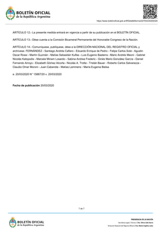 https://www.boletinoficial.gob.ar/#!DetalleNorma/227042/20200320
7 de 7
ARTÍCULO 12.- La presente medida entrará en vigencia a partir de su publicación en el BOLETÍN OFICIAL.
ARTÍCULO 13.- Dése cuenta a la Comisión Bicameral Permanente del Honorable Congreso de la Nación.
ARTÍCULO 14.- Comuníquese, publíquese, dése a la DIRECCIÓN NACIONAL DEL REGISTRO OFICIAL y
archívese. FERNÁNDEZ - Santiago Andrés Cafiero - Eduardo Enrique de Pedro - Felipe Carlos Solá - Agustin
Oscar Rossi - Martín Guzmán - Matías Sebastián Kulfas - Luis Eugenio Basterra - Mario Andrés Meoni - Gabriel
Nicolás Katopodis - Marcela Miriam Losardo - Sabina Andrea Frederic - Ginés Mario González García - Daniel
Fernando Arroyo - Elizabeth Gómez Alcorta - Nicolás A. Trotta - Tristán Bauer - Roberto Carlos Salvarezza -
Claudio Omar Moroni - Juan Cabandie - Matías Lammens - María Eugenia Bielsa
e. 20/03/2020 N° 15887/20 v. 20/03/2020
Fecha de publicación 20/03/2020
 
