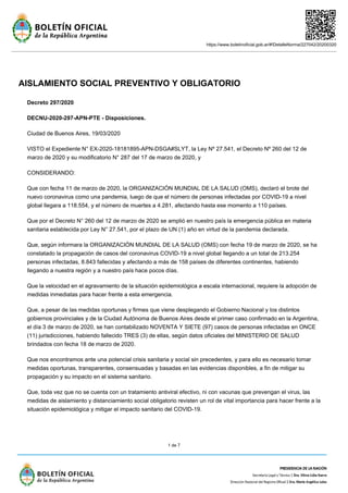 https://www.boletinoficial.gob.ar/#!DetalleNorma/227042/20200320
1 de 7
AISLAMIENTO SOCIAL PREVENTIVO Y OBLIGATORIO
Decreto 297/2020
DECNU-2020-297-APN-PTE - Disposiciones.
Ciudad de Buenos Aires, 19/03/2020
VISTO el Expediente N° EX-2020-18181895-APN-DSGA#SLYT, la Ley Nº 27.541, el Decreto Nº 260 del 12 de
marzo de 2020 y su modificatorio N° 287 del 17 de marzo de 2020, y
CONSIDERANDO:
Que con fecha 11 de marzo de 2020, la ORGANIZACIÓN MUNDIAL DE LA SALUD (OMS), declaró el brote del
nuevo coronavirus como una pandemia, luego de que el número de personas infectadas por COVID-19 a nivel
global llegara a 118.554, y el número de muertes a 4.281, afectando hasta ese momento a 110 países.
Que por el Decreto N° 260 del 12 de marzo de 2020 se amplió en nuestro país la emergencia pública en materia
sanitaria establecida por Ley N° 27.541, por el plazo de UN (1) año en virtud de la pandemia declarada.
Que, según informara la ORGANIZACIÓN MUNDIAL DE LA SALUD (OMS) con fecha 19 de marzo de 2020, se ha
constatado la propagación de casos del coronavirus COVID-19 a nivel global llegando a un total de 213.254
personas infectadas, 8.843 fallecidas y afectando a más de 158 países de diferentes continentes, habiendo
llegando a nuestra región y a nuestro país hace pocos días.
Que la velocidad en el agravamiento de la situación epidemiológica a escala internacional, requiere la adopción de
medidas inmediatas para hacer frente a esta emergencia.
Que, a pesar de las medidas oportunas y firmes que viene desplegando el Gobierno Nacional y los distintos
gobiernos provinciales y de la Ciudad Autónoma de Buenos Aires desde el primer caso confirmado en la Argentina,
el día 3 de marzo de 2020, se han contabilizado NOVENTA Y SIETE (97) casos de personas infectadas en ONCE
(11) jurisdicciones, habiendo fallecido TRES (3) de ellas, según datos oficiales del MINISTERIO DE SALUD
brindados con fecha 18 de marzo de 2020.
Que nos encontramos ante una potencial crisis sanitaria y social sin precedentes, y para ello es necesario tomar
medidas oportunas, transparentes, consensuadas y basadas en las evidencias disponibles, a fin de mitigar su
propagación y su impacto en el sistema sanitario.
Que, toda vez que no se cuenta con un tratamiento antiviral efectivo, ni con vacunas que prevengan el virus, las
medidas de aislamiento y distanciamiento social obligatorio revisten un rol de vital importancia para hacer frente a la
situación epidemiológica y mitigar el impacto sanitario del COVID-19.
 