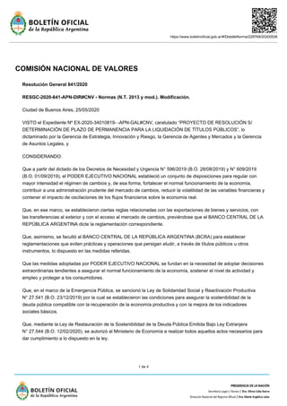 https://www.boletinoficial.gob.ar/#!DetalleNorma/229769/20200526
1 de 4
COMISIÓN NACIONAL DE VALORES
Resolución General 841/2020
RESGC-2020-841-APN-DIR#CNV - Normas (N.T. 2013 y mod.). Modificación.
Ciudad de Buenos Aires, 25/05/2020
VISTO el Expediente Nº EX-2020-34010819- -APN-GAL#CNV, caratulado “PROYECTO DE RESOLUCIÓN S/
DETERMINACIÓN DE PLAZO DE PERMANENCIA PARA LA LIQUIDACIÓN DE TÍTULOS PÚBLICOS”, lo
dictaminado por la Gerencia de Estrategia, Innovación y Riesgo, la Gerencia de Agentes y Mercados y la Gerencia
de Asuntos Legales, y
CONSIDERANDO:
Que a partir del dictado de los Decretos de Necesidad y Urgencia N° 596/2019 (B.O. 28/08/2019) y N° 609/2019
(B.O. 01/09/2019), el PODER EJECUTIVO NACIONAL estableció un conjunto de disposiciones para regular con
mayor intensidad el régimen de cambios y, de esa forma, fortalecer el normal funcionamiento de la economía,
contribuir a una administración prudente del mercado de cambios, reducir la volatilidad de las variables financieras y
contener el impacto de oscilaciones de los flujos financieros sobre la economía real.
Que, en ese marco, se establecieron ciertas reglas relacionadas con las exportaciones de bienes y servicios, con
las transferencias al exterior y con el acceso al mercado de cambios, previéndose que el BANCO CENTRAL DE LA
REPÚBLICA ARGENTINA dicte la reglamentación correspondiente.
Que, asimismo, se facultó al BANCO CENTRAL DE LA REPÚBLICA ARGENTINA (BCRA) para establecer
reglamentaciones que eviten prácticas y operaciones que persigan eludir, a través de títulos públicos u otros
instrumentos, lo dispuesto en las medidas referidas.
Que las medidas adoptadas por PODER EJECUTIVO NACIONAL se fundan en la necesidad de adoptar decisiones
extraordinarias tendientes a asegurar el normal funcionamiento de la economía, sostener el nivel de actividad y
empleo y proteger a los consumidores.
Que, en el marco de la Emergencia Pública, se sancionó la Ley de Solidaridad Social y Reactivación Productiva
N° 27.541 (B.O. 23/12/2019) por la cual se establecieron las condiciones para asegurar la sostenibilidad de la
deuda pública compatible con la recuperación de la economía productiva y con la mejora de los indicadores
sociales básicos.
Que, mediante la Ley de Restauración de la Sostenibilidad de la Deuda Pública Emitida Bajo Ley Extranjera
N° 27.544 (B.O. 12/02/2020), se autorizó al Ministerio de Economía a realizar todos aquellos actos necesarios para
dar cumplimiento a lo dispuesto en la ley.
 