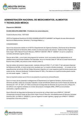 https://www.boletinoficial.gob.ar/#!DetalleNorma/232130/20200716
1 de 4
ADMINISTRACIÓN NACIONAL DE MEDICAMENTOS, ALIMENTOS
Y TECNOLOGÍA MÉDICA
Disposición 5090/2020
DI-2020-5090-APN-ANMAT#MS - Prohibición de comercialización.
Ciudad de Buenos Aires, 13/07/2020
VISTO el Expediente Electrónico EX-2020-33258698-APN-DPVYCJ#ANMAT del Registro de esta Administración
Nacional de Medicamentos, Alimentos y Tecnología Médica, y;
CONSIDERANDO
Que en las actuaciones citadas en el VISTO el Departamento de Vigilancia Sanitaria y Nutricional de los Alimentos
del Instituto Nacional de Alimentos (INAL) recibió una denuncia acerca del producto: “Aceite de Oliva Orgánico
Extra Virgen 100% Natural Fincas El Renuevo, RNPA N°12001607, RNE N° 12000521” el cual no cumpliría la
normativa alimentaria vigente (orden 2).
Que por ello el INAL, y en el marco del programa de monitoreo, tomó una muestra oficial reglamentaria en el
establecimiento denominado Dietética Club Saludable, sito en la Avenida Callao N° 836 de la Ciudad Autónoma de
Buenos Aires (CABA), del producto antes indicado (orden 2).
Que del análisis del producto inspeccionado, mediante informes N°2041-17 y N° 2443-17 del Laboratorio Nacional
de Referencia del INAL, el mismo arrojó como resultado que “La muestra indicativa analizada … no cumple con las
especificaciones del artículo 535 del Código Alimentario Argentino en lo que respecta al perfil de ácidos grasos para
aceite de oliva. Alimento Adulterado” (incidente federal N° 630) y “Se observa en el perfil de ácidos grasos mezcla
con otro aceite vegetal…” (orden 2).
Que es importante aclarar que la firma no se presentó a la pericia de contraverificación.
Que en el marco de las presentes investigaciones el Departamento de Vigilancia Sanitaria y Nutricional de los
Alimentos del INAL realizó las Consultas Federales a través del SIFeGA (Sistema de Control Federal de Gestión de
Alimentos) N° 1571, N° 5257 y N° 4002 a la Dirección de Seguridad de Alimentos de la provincia de La Rioja a fin
de verificar si los registros exhibidos en el rótulo del producto investigado (RNE y RNPA) se encontraban
autorizados y vigentes (orden 2).
Que la Dirección de Seguridad de Alimentos de la provincia de La Rioja indicó que el RNPA N° 12001607
corresponde al producto Aceite de Oliva Extra Virgen Fincas El Renuevo, del establecimiento El Renuevo Sociedad
Anónima (SA), con RNE N° 120000212 y que sus registros no están vigentes y agregó que el RNE N° 12000521
correspondía a otra firma (orden 2).
 