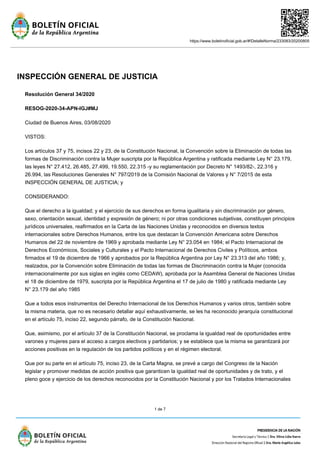 https://www.boletinoficial.gob.ar/#!DetalleNorma/233083/20200805
1 de 7
INSPECCIÓN GENERAL DE JUSTICIA
Resolución General 34/2020
RESOG-2020-34-APN-IGJ#MJ
Ciudad de Buenos Aires, 03/08/2020
VISTOS:
Los artículos 37 y 75, incisos 22 y 23, de la Constitución Nacional, la Convención sobre la Eliminación de todas las
formas de Discriminación contra la Mujer suscripta por la República Argentina y ratificada mediante Ley N° 23.179,
las leyes N° 27.412, 26.485, 27.499, 19.550, 22.315 -y su reglamentación por Decreto N° 1493/82-, 22.316 y
26.994, las Resoluciones Generales N° 797/2019 de la Comisión Nacional de Valores y N° 7/2015 de esta
INSPECCIÓN GENERAL DE JUSTICIA; y
CONSIDERANDO:
Que el derecho a la igualdad; y el ejercicio de sus derechos en forma igualitaria y sin discriminación por género,
sexo, orientación sexual, identidad y expresión de género; ni por otras condiciones subjetivas, constituyen principios
jurídicos universales, reafirmados en la Carta de las Naciones Unidas y reconocidos en diversos textos
internacionales sobre Derechos Humanos, entre los que destacan la Convención Americana sobre Derechos
Humanos del 22 de noviembre de 1969 y aprobada mediante Ley N° 23.054 en 1984; el Pacto Internacional de
Derechos Económicos, Sociales y Culturales y el Pacto Internacional de Derechos Civiles y Políticos, ambos
firmados el 19 de diciembre de 1966 y aprobados por la República Argentina por Ley N° 23.313 del año 1986; y,
realzados, por la Convención sobre Eliminación de todas las formas de Discriminación contra la Mujer (conocida
internacionalmente por sus siglas en inglés como CEDAW), aprobada por la Asamblea General de Naciones Unidas
el 18 de diciembre de 1979, suscripta por la República Argentina el 17 de julio de 1980 y ratificada mediante Ley
N° 23.179 del año 1985
Que a todos esos instrumentos del Derecho Internacional de los Derechos Humanos y varios otros, también sobre
la misma materia, que no es necesario detallar aquí exhaustivamente, se les ha reconocido jerarquía constitucional
en el artículo 75, inciso 22, segundo párrafo, de la Constitución Nacional.
Que, asimismo, por el artículo 37 de la Constitución Nacional, se proclama la igualdad real de oportunidades entre
varones y mujeres para el acceso a cargos electivos y partidarios; y se establece que la misma se garantizará por
acciones positivas en la regulación de los partidos políticos y en el régimen electoral.
Que por su parte en el artículo 75, inciso 23, de la Carta Magna, se prevé a cargo del Congreso de la Nación
legislar y promover medidas de acción positiva que garanticen la igualdad real de oportunidades y de trato, y el
pleno goce y ejercicio de los derechos reconocidos por la Constitución Nacional y por los Tratados Internacionales
 