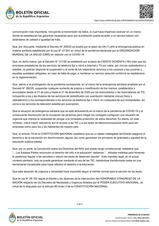 https://www.boletinoficial.gob.ar/#!DetalleNorma/233932/20200822
3 de 5
comunicación más importante, incluyendo la transmisión de datos, lo cual hace imperioso avanzar en un marco
donde se establezcan las garantías necesarias para que la población pueda acceder a un servicio básico con
estándares de calidad e igualdad de trato.
Que, por otra parte, mediante el Decreto N° 260/20 se amplió por el plazo de UN (1) año la emergencia pública en
materia sanitaria establecida por la Ley N° 27.541 en virtud de la pandemia declarada por la ORGANIZACIÓN
MUNDIAL DE LA SALUD (OMS) en relación con el COVID-19.
Que, en dicho marco, por el Decreto N° 311/20 se estableció por el plazo de CIENTO OCHENTA (180) días que las
empresas prestadoras de los servicios de telefonía fija o móvil e Internet y TV por cable, por vínculo radioeléctrico o
satelital, no podrían disponer la suspensión o el corte de los respectivos servicios a los usuarios y las usuarias y
aquellas quedaban obligadas, en caso de falta de pago, a mantener un servicio reducido conforme se estableciera
en la reglamentación.
Que, atento a la prolongación de la pandemia corresponde, en el marco de la emergencia sanitaria ampliada por el
Decreto N° 260/20, suspender cualquier aumento de precios o modificación de los mismos, establecidos o
anunciados desde el 31 de julio y hasta el 31 de diciembre de 2020 por los licenciatarios y las licenciatarias de TIC,
incluyendo a los y las titulares de los servicios de radiodifusión por suscripción mediante vinculo físico o
radioeléctrico y los correspondientes a los servicios de telefonía fija o móvil, en cualquiera de sus modalidades, así
como a los servicios de televisión satelital por suscripción.
Que la situación de emergencia sanitaria que se está atravesando en el marco de la pandemia de COVID-19 y la
consecuente disminución de la circulación de personas para mitigar los contagios configuran una situación de
urgencia que impone la necesidad de otorgar una inmediata protección de estos derechos. En efecto, en este
contexto, cobra mayor relevancia aún el acceso a las TIC y a las redes de telecomunicaciones tanto para las
empresas como para los y las habitantes de nuestro país.
Que, el artículo 75 de la CONTITUCIÓN NACIONAL establece que es un deber indelegable del Estado asegurar el
derecho a de la educación sin discriminación alguna, así como garantizar los principios de gratuidad y equidad de la
educación pública estatal.
Que, por su parte, la Convención sobre los Derechos del Niño que posee rango constitucional, establece que
“…Los Estados Partes reconocen el derecho del niño a la educación” debiendo “…Adoptar medidas para fomentar
la asistencia regular a las escuelas y reducir las tasas de deserción escolar”. Este mandato legal, en el actual
contexto sanitario, solo se puede garantizar mediante el uso de las TIC, habiéndose transformado estas en una
herramienta insustituible para hacer efectivo el derecho a la educación.
Que esta situación de urgencia y necesidad hace imposible seguir el trámite normal para la sanción de las leyes.
Que la Ley N° 26.122 regula el trámite y los alcances de la intervención del HONORABLE CONGRESO DE LA
NACIÓN respecto de los Decretos de Necesidad y Urgencia dictados por el PODER EJECUTIVO NACIONAL, en
virtud de lo dispuesto por el artículo 99 inciso 3 de la CONSTITUCIÓN NACIONAL.
 