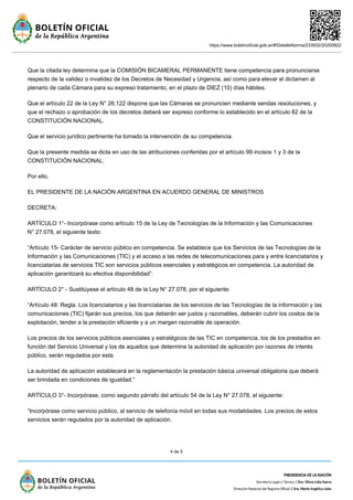 https://www.boletinoficial.gob.ar/#!DetalleNorma/233932/20200822
4 de 5
Que la citada ley determina que la COMISIÓN BICAMERAL PERMANENTE tiene competencia para pronunciarse
respecto de la validez o invalidez de los Decretos de Necesidad y Urgencia, así como para elevar el dictamen al
plenario de cada Cámara para su expreso tratamiento, en el plazo de DIEZ (10) días hábiles.
Que el artículo 22 de la Ley N° 26.122 dispone que las Cámaras se pronuncien mediante sendas resoluciones, y
que el rechazo o aprobación de los decretos deberá ser expreso conforme lo establecido en el artículo 82 de la
CONSTITUCIÓN NACIONAL.
Que el servicio jurídico pertinente ha tomado la intervención de su competencia.
Que la presente medida se dicta en uso de las atribuciones conferidas por el artículo 99 incisos 1 y 3 de la
CONSTITUCIÓN NACIONAL.
Por ello,
EL PRESIDENTE DE LA NACIÓN ARGENTINA EN ACUERDO GENERAL DE MINISTROS
DECRETA:
ARTÍCULO 1°- Incorpórase como artículo 15 de la Ley de Tecnologías de la Información y las Comunicaciones
N° 27.078, el siguiente texto:
“Artículo 15- Carácter de servicio público en competencia. Se establece que los Servicios de las Tecnologías de la
Información y las Comunicaciones (TIC) y el acceso a las redes de telecomunicaciones para y entre licenciatarios y
licenciatarias de servicios TIC son servicios públicos esenciales y estratégicos en competencia. La autoridad de
aplicación garantizará su efectiva disponibilidad”.
ARTÍCULO 2° - Sustitúyese el artículo 48 de la Ley N° 27.078, por el siguiente:
“Artículo 48: Regla. Los licenciatarios y las licenciatarias de los servicios de las Tecnologías de la información y las
comunicaciones (TIC) fijarán sus precios, los que deberán ser justos y razonables, deberán cubrir los costos de la
explotación, tender a la prestación eficiente y a un margen razonable de operación.
Los precios de los servicios públicos esenciales y estratégicos de las TIC en competencia, los de los prestados en
función del Servicio Universal y los de aquellos que determine la autoridad de aplicación por razones de interés
público, serán regulados por esta.
La autoridad de aplicación establecerá en la reglamentación la prestación básica universal obligatoria que deberá
ser brindada en condiciones de igualdad.”
ARTÍCULO 3°- Incorpórase, como segundo párrafo del artículo 54 de la Ley N° 27.078, el siguiente:
“Incorpórase como servicio público, al servicio de telefonía móvil en todas sus modalidades. Los precios de estos
servicios serán regulados por la autoridad de aplicación.
 
