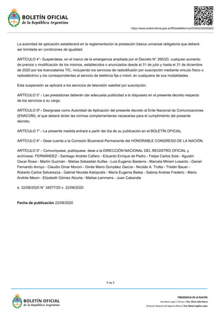 https://www.boletinoficial.gob.ar/#!DetalleNorma/233932/20200822
5 de 5
La autoridad de aplicación establecerá en la reglamentación la prestación básica universal obligatoria que deberá
ser brindada en condiciones de igualdad.
ARTÍCULO 4°- Suspéndese, en el marco de la emergencia ampliada por el Decreto N° 260/20, cualquier aumento
de precios o modificación de los mismos, establecidos o anunciados desde el 31 de julio y hasta el 31 de diciembre
de 2020 por los licenciatarios TIC, incluyendo los servicios de radiodifusión por suscripción mediante vinculo físico o
radioeléctrico y los correspondientes al servicio de telefonía fija o móvil, en cualquiera de sus modalidades.
Esta suspensión se aplicará a los servicios de televisión satelital por suscripción.
ARTÍCULO 5°.- Las prestadoras deberán dar adecuada publicidad a lo dispuesto en el presente decreto respecto
de los servicios a su cargo.
ARTÍCULO 6º.- Desígnase como Autoridad de Aplicación del presente decreto al Ente Nacional de Comunicaciones
(ENACOM), el que deberá dictar las normas complementarias necesarias para el cumplimiento del presente
decreto.
ARTÍCULO 7°.- La presente medida entrará a partir del día de su publicación en el BOLETÍN OFICIAL.
ARTÍCULO 8°.- Dese cuenta a la Comisión Bicameral Permanente del HONORABLE CONGRESO DE LA NACIÓN.
ARTÍCULO 9°.- Comuníquese, publíquese, dese a la DIRECCIÓN NACIONAL DEL REGISTRO OFICIAL y
archívese. FERNÁNDEZ - Santiago Andrés Cafiero - Eduardo Enrique de Pedro - Felipe Carlos Solá - Agustin
Oscar Rossi - Martín Guzmán - Matías Sebastián Kulfas - Luis Eugenio Basterra - Marcela Miriam Losardo - Daniel
Fernando Arroyo - Claudio Omar Moroni - Ginés Mario González García - Nicolás A. Trotta - Tristán Bauer -
Roberto Carlos Salvarezza - Gabriel Nicolás Katopodis - María Eugenia Bielsa - Sabina Andrea Frederic - Mario
Andrés Meoni - Elizabeth Gómez Alcorta - Matías Lammens - Juan Cabandie
e. 22/08/2020 N° 34077/20 v. 22/08/2020
Fecha de publicación 22/08/2020
 