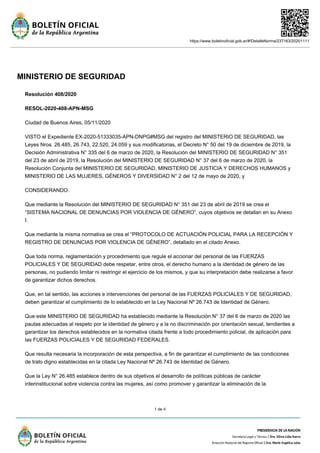 https://www.boletinoficial.gob.ar/#!DetalleNorma/237163/20201111
1 de 4
MINISTERIO DE SEGURIDAD
Resolución 408/2020
RESOL-2020-408-APN-MSG
Ciudad de Buenos Aires, 05/11/2020
VISTO el Expediente EX-2020-51333035-APN-DNPG#MSG del registro del MINISTERIO DE SEGURIDAD, las
Leyes Nros. 26.485, 26.743, 22.520, 24.059 y sus modificatorias, el Decreto N° 50 del 19 de diciembre de 2019, la
Decisión Administrativa N° 335 del 6 de marzo de 2020, la Resolución del MINISTERIO DE SEGURIDAD N° 351
del 23 de abril de 2019, la Resolución del MINISTERIO DE SEGURIDAD N° 37 del 6 de marzo de 2020, la
Resolución Conjunta del MINISTERIO DE SEGURIDAD, MINISTERIO DE JUSTICIA Y DERECHOS HUMANOS y
MINISTERIO DE LAS MUJERES, GÉNEROS Y DIVERSIDAD N° 2 del 12 de mayo de 2020, y
CONSIDERANDO:
Que mediante la Resolución del MINISTERIO DE SEGURIDAD N° 351 del 23 de abril de 2019 se crea el
“SISTEMA NACIONAL DE DENUNCIAS POR VIOLENCIA DE GÉNERO”, cuyos objetivos se detallan en su Anexo
I.
Que mediante la misma normativa se crea el “PROTOCOLO DE ACTUACIÓN POLICIAL PARA LA RECEPCIÓN Y
REGISTRO DE DENUNCIAS POR VIOLENCIA DE GÉNERO”, detallado en el citado Anexo.
Que toda norma, reglamentación y procedimiento que regule el accionar del personal de las FUERZAS
POLICIALES Y DE SEGURIDAD debe respetar, entre otros, el derecho humano a la identidad de género de las
personas, no pudiendo limitar ni restringir el ejercicio de los mismos, y que su interpretación debe realizarse a favor
de garantizar dichos derechos.
Que, en tal sentido, las acciones e intervenciones del personal de las FUERZAS POLICIALES Y DE SEGURIDAD,
deben garantizar el cumplimiento de lo establecido en la Ley Nacional Nº 26.743 de Identidad de Género.
Que este MINISTERIO DE SEGURIDAD ha establecido mediante la Resolución N° 37 del 6 de marzo de 2020 las
pautas adecuadas al respeto por la identidad de género y a la no discriminación por orientación sexual, tendientes a
garantizar los derechos establecidos en la normativa citada frente a todo procedimiento policial, de aplicación para
las FUERZAS POLICIALES Y DE SEGURIDAD FEDERALES.
Que resulta necesaria la incorporación de esta perspectiva, a fin de garantizar el cumplimiento de las condiciones
de trato digno establecidas en la citada Ley Nacional Nº 26.743 de Identidad de Género.
Que la Ley N° 26.485 establece dentro de sus objetivos el desarrollo de políticas públicas de carácter
interinstitucional sobre violencia contra las mujeres, así como promover y garantizar la eliminación de la
 