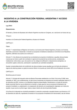 https://www.boletinoficial.gob.ar/#!DetalleNorma/241780/20210312
1 de 11
INCENTIVO A LA CONSTRUCCIÓN FEDERAL ARGENTINA Y ACCESO
A LA VIVIENDA
Ley 27613
Disposiciones.
El Senado y Cámara de Diputados de la Nación Argentina reunidos en Congreso, etc. sancionan con fuerza de Ley:
TÍTULO I
Incentivo a la Construcción Federal Argentina y Acceso a la Vivienda
CAPÍTULO I
Objeto
Artículo 1°- Impleméntase el Régimen de Incentivo a la Construcción Federal Argentina y Acceso a la Vivienda,
destinado a promover el desarrollo o inversión en proyectos inmobiliarios realizados en el territorio de la República
Argentina, definidos de acuerdo con el artículo 2°.
Artículo 2°- A los efectos de la presente ley se entenderá por proyectos inmobiliarios a aquellas obras privadas
nuevas que se inicien a partir de la entrada en vigencia de la presente ley (construcciones, ampliaciones,
instalaciones: entre otras) y que, de acuerdo con los códigos de edificación o disposiciones semejantes, se
encuentren sujetos a denuncia, autorización o aprobación por autoridad competente.
Quedan comprendidas dentro de la definición de obras privadas nuevas aquellas que a la fecha de entrada en
vigencia de esta ley posean un grado de avance inferior al cincuenta por ciento (50%) de la finalización de la obra.
CAPÍTULO II
Beneficios para el inversor
Artículo 3°- Exímese del Impuesto sobre los Bienes Personales establecido en el título VI de la ley 23.966, texto
ordenado en 1997 y sus modificaciones, al valor de las inversiones en proyectos de inversión realizadas hasta el 31
de diciembre de 2022, inclusive, en la República Argentina desarrolladas, directamente o a través de terceros,
desde el período fiscal en que se efectivice la inversión y hasta aquel en que se produzca la finalización del
proyecto inmobiliario, su adjudicación o la enajenación del derecho y/o la participación originados con motivo de
aquella, lo que ocurra en primer lugar, hasta un plazo máximo de dos (2) períodos fiscales.
A los fines de lo dispuesto en el párrafo precedente, la exención comprende a aquellos bienes cuya tenencia, al 31
de diciembre de cada año, representa la inversión en los proyectos inmobiliarios allí mencionados, sea de manera
 