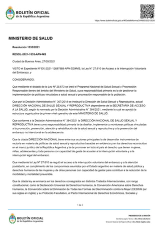 https://www.boletinoficial.gob.ar/#!DetalleNorma/244950/20210528
1 de 4
MINISTERIO DE SALUD
Resolución 1535/2021
RESOL-2021-1535-APN-MS
Ciudad de Buenos Aires, 27/05/2021
VISTO el Expediente Nº EX-2021-12687888-APN-DD#MS, la Ley N° 27.610 de Acceso a la Interrupción Voluntaria
del Embarazo, y
CONSIDERANDO:
Que mediante el dictado de la Ley Nº 25.673 se creó el Programa Nacional de Salud Sexual y Procreación
Responsable dentro del ámbito del Ministerio de Salud, cuya responsabilidad primaria es la de gestionar la
implementación de políticas vinculadas a salud sexual y procreación responsable de la población.
Que por la Decisión Administrativa N° 307/2018 se instituyó la Dirección de Salud Sexual y Reproductiva, actual
DIRECCIÓN NACIONAL DE SALUD SEXUAL Y REPRODUCTIVA dependiente de la SECRETARÍA DE ACCESO
A LA SALUD, según lo normado por la Decisión Administrativa N° 384/2021, mediante la cual se aprobó la
estructura organizativa de primer nivel operativo de este MINISTERIO DE SALUD.
Que conforme a la Decisión Administrativa N° 384/2021 la DIRECCIÓN NACIONAL DE SALUD SEXUAL Y
REPRODUCTIVA tiene como responsabilidad primaria la de diseñar, implementar y monitorear políticas vinculadas
a la promoción, prevención, atención y rehabilitación de la salud sexual y reproductiva y a la prevención del
embarazo no intencional en la adolescencia.
Que la citada DIRECCIÓN NACIONAL tiene entre sus acciones principales la de desarrollar instrumentos de
rectoría en materia de políticas de salud sexual y reproductiva basadas en evidencia y en los derechos reconocidos
en el marco jurídico de la República Argentina y la de promover en todo el país el derecho que tienen mujeres,
niñas, adolescentes y toda persona con capacidad de gesta de acceder a la interrupción voluntaria y a la
interrupción legal del embarazo.
Que mediante la Ley Nº 27.610 se reguló el acceso a la interrupción voluntaria del embarazo y a la atención
postaborto, en cumplimiento de los compromisos asumidos por el Estado argentino en materia de salud pública y
derechos humanos de las mujeres y de otras personas con capacidad de gestar para contribuir a la reducción de la
morbilidad y mortalidad prevenible.
Que la citada ley se enmarca en los derechos consagrados en distintos Tratados Internacionales, con rango
constitucional, como la Declaración Universal de Derechos Humanos, la Convención Americana sobre Derechos
Humanos, la Convención sobre la Eliminación de Todas las Formas de Discriminación contra la Mujer (CEDAW por
sus siglas en inglés) y su Protocolo Facultativo, el Pacto Internacional de Derechos Económicos, Sociales y
 