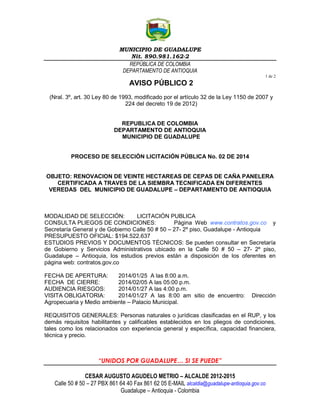 MUNICIPIO DE GUADALUPE
Nit. 890.981.162-2
REPÚBLICA DE COLOMBIA
DEPARTAMENTO DE ANTIOQUIA
1 de 2

AVISO PÚBLICO 2
(Nral. 3º, art. 30 Ley 80 de 1993, modificado por el artículo 32 de la Ley 1150 de 2007 y
224 del decreto 19 de 2012)
REPUBLICA DE COLOMBIA
DEPARTAMENTO DE ANTIOQUIA
MUNICIPIO DE GUADALUPE

PROCESO DE SELECCIÓN LICITACIÓN PÚBLICA No. 02 DE 2014

OBJETO: RENOVACION DE VEINTE HECTAREAS DE CEPAS DE CAÑA PANELERA
CERTIFICADA A TRAVES DE LA SIEMBRA TECNIFICADA EN DIFERENTES
VEREDAS DEL MUNICIPIO DE GUADALUPE – DEPARTAMENTO DE ANTIOQUIA

MODALIDAD DE SELECCIÓN:
LICITACIÓN PUBLICA
CONSULTA PLIEGOS DE CONDICIONES:
Página Web www.contratos.gov.co y
Secretaría General y de Gobierno Calle 50 # 50 – 27- 2º piso, Guadalupe - Antioquia
PRESUPUESTO OFICIAL: $194.522.637
ESTUDIOS PREVIOS Y DOCUMENTOS TÉCNICOS: Se pueden consultar en Secretaría
de Gobierno y Servicios Administrativos ubicado en la Calle 50 # 50 – 27- 2º piso,
Guadalupe – Antioquia, los estudios previos están a disposición de los oferentes en
página web: contratos.gov.co
FECHA DE APERTURA:
2014/01/25 A las 8:00 a.m.
FECHA DE CIERRE:
2014/02/05 A las 05:00 p.m.
AUDIENCIA RIESGOS:
2014/01/27 A las 4:00 p.m.
VISITA OBLIGATORIA:
2014/01/27 A las 8:00 am sitio de encuentro:
Agropecuaria y Medio ambiente – Palacio Municipal.

Dirección

REQUISITOS GENERALES: Personas naturales o jurídicas clasificadas en el RUP, y los
demás requisitos habilitantes y calificables establecidos en los pliegos de condiciones,
tales como los relacionados con experiencia general y específica, capacidad financiera,
técnica y precio.

“UNIDOS POR GUADALUPE… SI SE PUEDE”
CESAR AUGUSTO AGUDELO METRIO – ALCALDE 2012-2015
Calle 50 # 50 – 27 PBX 861 64 40 Fax 861 62 05 E-MAIL alcaldia@guadalupe-antioquia.gov.co
Guadalupe – Antioquia - Colombia

 