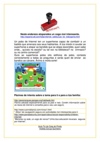 Neste enderezo atoparedes un xogo moi interesante.
      http://espanol.att.com/help/internet_safety/just_for_kids/game.html

Un pobo de Internet ten un superheroe capaz de combatir a un
badido que amenaza aos seus habitantes. A túa misión é axudar ao
superheroe a atopar ao bandido que se atopa escondido, quen sabe
onde... quizais na escola? ou tal vez na biblioteca? no ximnasio?
ou no centro comercial?
Guía ao superheroe polos oito edificios do pobo, contesta
correctamente a todas as preguntas e serás quen de enviar ao
bandico ao cárcere. Ánimo e moita sorte!




Páxinas de interés sobre o tema para ti e para a túa familia:

http://peremarques.pangea.org/habilweb.htm
Páxina adicada especialmente para os pais e nais. Contén información sobre
os riscos de internet e consellos para o seu uso seguro.

http://www.cuervoblanco.com/ninos1.html
“ Sitios” de navegación segura con actividades moi interesantes para ti.
http://www.pandasecurity.com/spain/about/social-responsibility/children-
internet/
“Menores na rede, un xogo de nenos? Unha boa educación levaraos seguros
por Internet”.

                          Aula Tic do Ceip do Pindo
                           Violeta Corujo Quinteiro
 