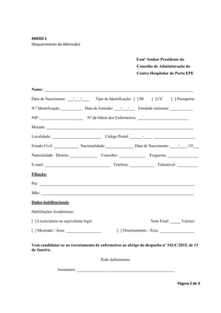 Página 2 de 3
ANEXO 1
(Requerimento de Admissão)
Exmº Senhor Presidente do
Conselho de Administração do
Centro Hospitalar do Porto EPE
Nome: _________________________________________________________________________
Data de Nascimento: ___/___/____ Tipo de Identificação: [ ] BI [ ] CC [ ] Passaporte
N.º Identificação: __________ Data de Emissão: ___/___/___ Entidade emissora: ___________
NIF: _____________________ Nº da Odem dos Enfermeiros: _________________________
Morada: ________________________________________________________________________
Localidade: ________________________ Código Postal: ______-____ ____________________
Estado Civil: ____________ Nacionalidade:______________ Data de Nascimento: ____/____/19___
Naturalidade: Distrito: _____________ Concelho: _____________ Freguesia: _______________
E-mail: ________________________________ Telefone: ____________ Telemóvel: __________
Filiação:
Pai: ____________________________________________________________________________
Mãe: ___________________________________________________________________________
Dados habilitacionais
Habilitações Académicas:
[ ] Licenciatura ou equivalente legal Nota Final: _____ Valores
[ ] Mestrado / Área: _________________ [ ] Doutoramento / Área: _________________
Vem candidatar-se ao recrutamento de enfermeiros ao abrigo do despacho nº 342-C/2015, de 13
de Janeiro.
Pede deferimento:
Assinatura: ________________________________________________
 