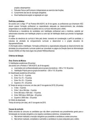 propõe a desempenhar;
c. Robustez física e perfil psíquico indispensáveis ao exercício das funções;
d. Cumprimento das leis de vacinação obrigatória;
e. Nível habilitacional exigido na legislação em vigor
Perfil dos candidatos:
De acordo com o artigo 17º da Portaria 644-A/2015, de 24 de agosto, os profissionais que dinamizam AEC
devem possuir formação profissional ou especializada adequada ao desenvolvimento das atividades
programadas e ao escalão etário do público-alvo ou currículo relevante para o efeito.
Verificando-se a inexistência de candidatos com habilitação profissional para a docência, poderão ser
selecionados docentes com habilitação própria ou outro tipo de habilitação desde que prevista na legislação
em vigor.
A análise da relevância do currículo é feita pelo diretor, tomando em consideração o perfil do candidato, a
natureza da atividade de enriquecimento curricular a desenvolver e o projeto educativo do
Agrupamento/Escola.
A informação sobre a habilitação / formação profissional ou especializada adequada ao desenvolvimento das
atividades de enriquecimento curricular poderá ser consultada na página da Direção-Geral da Administração
Escolar (DGAE) em http://www.dgae.mec.pt/web/14654/profissional.
Critérios de Seleção
Área: Ensino da Música
1. Habilitações académicas (50 pontos)
(de acordo com a Portaria n.º 644-A/2015, de 24 de agosto)
a. Licenciados com profissionalização para os grupos de docência – 250 e 110: 50 pontos
b. Habilitação Própria para os grupos de docência – 250 e 110: 25 pontos
2. Classificação académica (20 pontos)
a. Entre 10 e 12 – 5 pontos
b. Entre 13 e 15 – 10 pontos
c. Entre 16 e 18 – 15 pontos
d. Superior a 18 – 20 pontos
3. Tempo de serviço a concurso, em dias (até 31 de agosto de 2015) (30 pontos)
a. 0 dias – 0 pontos
b. Entre 1 dia e 364 dias – 5 pontos
c. Entre 365 dias e 1824 dias – 10 pontos
d. Entre 1825 dias e 3649 dias – 20 pontos
e. Superior a 3650 dias – 30 pontos
4. Critério de desempate
Tempo de serviço (em dias), até 31 de agosto de 2015.
Causas de exclusão
Serão excluídos do concurso os candidatos que não dêem cumprimento aos procedimentos gerais para a
formalização da inscrição obrigatória e da respetiva candidatura eletrónica, nomeadamente:
a. Não tenham realizado a inscrição obrigatória que possibilite a candidatura a estes concursos;
b. Não tenham realizado, completado e submetido a candidatura no prazo estipulado para o efeito;
 