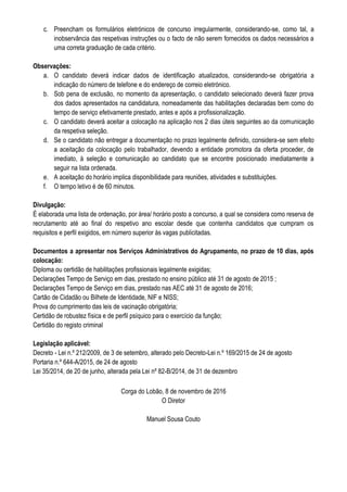 c. Preencham os formulários eletrónicos de concurso irregularmente, considerando-se, como tal, a
inobservância das respetivas instruções ou o facto de não serem fornecidos os dados necessários a
uma correta graduação de cada critério.
Observações:
a. O candidato deverá indicar dados de identificação atualizados, considerando-se obrigatória a
indicação do número de telefone e do endereço de correio eletrónico.
b. Sob pena de exclusão, no momento da apresentação, o candidato selecionado deverá fazer prova
dos dados apresentados na candidatura, nomeadamente das habilitações declaradas bem como do
tempo de serviço efetivamente prestado, antes e após a profissionalização.
c. O candidato deverá aceitar a colocação na aplicação nos 2 dias úteis seguintes ao da comunicação
da respetiva seleção.
d. Se o candidato não entregar a documentação no prazo legalmente definido, considera-se sem efeito
a aceitação da colocação pelo trabalhador, devendo a entidade promotora da oferta proceder, de
imediato, à seleção e comunicação ao candidato que se encontre posicionado imediatamente a
seguir na lista ordenada.
e. A aceitação do horário implica disponibilidade para reuniões, atividades e substituições.
f. O tempo letivo é de 60 minutos.
Divulgação:
É elaborada uma lista de ordenação, por área/ horário posto a concurso, a qual se considera como reserva de
recrutamento até ao final do respetivo ano escolar desde que contenha candidatos que cumpram os
requisitos e perfil exigidos, em número superior às vagas publicitadas.
Documentos a apresentar nos Serviços Administrativos do Agrupamento, no prazo de 10 dias, após
colocação:
Diploma ou certidão de habilitações profissionais legalmente exigidas;
Declarações Tempo de Serviço em dias, prestado no ensino público até 31 de agosto de 2015 ;
Declarações Tempo de Serviço em dias, prestado nas AEC até 31 de agosto de 2016;
Cartão de Cidadão ou Bilhete de Identidade, NIF e NISS;
Prova do cumprimento das leis de vacinação obrigatória;
Certidão de robustez física e de perfil psíquico para o exercício da função;
Certidão do registo criminal
Legislação aplicável:
Decreto - Lei n.º 212/2009, de 3 de setembro, alterado pelo Decreto-Lei n.º 169/2015 de 24 de agosto
Portaria n.º 644-A/2015, de 24 de agosto
Lei 35/2014, de 20 de junho, alterada pela Lei nº 82-B/2014, de 31 de dezembro
Corga do Lobão, 8 de novembro de 2016
O Diretor
Manuel Sousa Couto
 