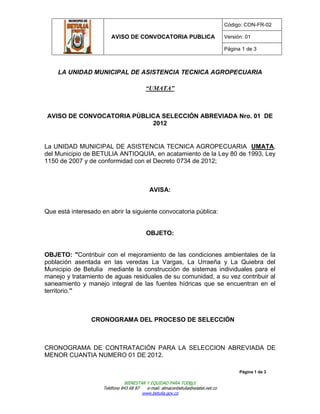 Código: CON-FR-02

                         AVISO DE CONVOCATORIA PUBLICA                           Versión: 01

                                                                                 Página 1 de 3



    LA UNIDAD MUNICIPAL DE ASISTENCIA TECNICA AGROPECUARIA

                                          “UMATA”



 AVISO DE CONVOCATORIA PÚBLICA SELECCIÓN ABREVIADA Nro. 01 DE
                            2012


La UNIDAD MUNICIPAL DE ASISTENCIA TECNICA AGROPECUARIA UMATA,
del Municipio de BETULIA ANTIOQUIA, en acatamiento de la Ley 80 de 1993, Ley
1150 de 2007 y de conformidad con el Decreto 0734 de 2012;



                                            AVISA:


Que está interesado en abrir la siguiente convocatoria pública:


                                          OBJETO:


OBJETO: "Contribuir con el mejoramiento de las condiciones ambientales de la
población asentada en las veredas La Vargas, La Urraeña y La Quiebra del
Municipio de Betulia mediante la construcción de sistemas individuales para el
manejo y tratamiento de aguas residuales de su comunidad, a su vez contribuir al
saneamiento y manejo integral de las fuentes hídricas que se encuentran en el
territorio.”



                CRONOGRAMA DEL PROCESO DE SELECCIÓN



CRONOGRAMA DE CONTRATACIÓN PARA LA SELECCION ABREVIADA DE
MENOR CUANTIA NUMERO 01 DE 2012.

                                                                                       Página 1 de 3

                                BIENESTAR Y EQUIDAD PARA TOD@S
                     Teléfono 843 68 87   e-mail: almacenbetulia@edatel.net.co
                                        www.betulia.gov.co
 