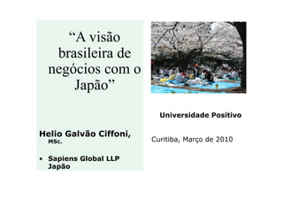 “A visão
brasileira de
negócios com o
Japão”
Universidade Positivo

Helio Galvão Ciffoni,
MSc.

•  Sapiens Global LLP
Japão

Curitiba, Março de 2010

 