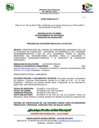 MUNICIPIO DE GUADALUPE
Nit. 890.981.162-2
DEPARTAMENTO DE ANTIOQUIA
1 de 2
“UNIDOS POR GUADALUPE… SI SE PUEDE”
CESAR AUGUSTO AGUDELO METRIO – ALCALDE 2012-2015
Calle 50 # 50 – 27 PBX 861 64 40 Fax 861 62 05 E-MAIL alcaldia@guadalupe-antioquia.gov.co
Guadalupe – Antioquia - Colombia
AVISO PÚBLICO Nº 1
(Nral. 3º, art. 30 Ley 80 de 1993, modificado por el artículo 32 de la Ley 1150 de 2007 y
224 del decreto 19 de 2012)
REPUBLICA DE COLOMBIA
DEPARTAMENTO DE ANTIOQUIA
MUNICIPIO DE GUADALUPE
PROCESO DE LICITACIÓN PÚBLICA No. 012 DE 2014
OBJETO: CONSTRUCCIÓN DEL CENTRO DE INTEGRACIÓN CIUDADANA (CIC), EN
EL MUNICIPIO DE GUADALUPE – ANTIOQUIA, EN DESARROLLO DEL CONVENIO
INTERADMINISTRATIVO F-326 DE 2013 CELEBRADO ENTRE LA NACIÓN-
MINISTERIO DEL INTERIOR-FONDO NACIONAL PARA LA SEGURIDAD Y
CONVIVENCIA CIUDADANA-FONSECON Y EL MUNICIPIO DE GUADALUPE
(ANTIOQUIA)
MODALIDAD DE SELECCIÓN: LICITACIÓN PUBLICA
CONSULTA PLIEGOS DE CONDICIONES: Página Web
www.colombiacompra.gov.co y Secretaría de Gobierno y Servicios Administrativos Calle
50 # 50 – 27- 2º piso, Guadalupe – Antioquia.
PRESUPUESTO OFICIAL: $ 668.680.643
ESTUDIOS PREVIOS Y DOCUMENTOS TÉCNICOS: Se pueden consultar en Secretaría
de Gobierno y Servicios Administrativos ubicado en la Calle 50 # 50 – 27- 2º piso,
Guadalupe – Antioquia, los estudios previos están a disposición de los oferentes en
página web: www.colombiacompra.gov.co
FECHA DE APERTURA: 2014/06/17 A las 8:00 a.m.
FECHA DE CIERRE: 2014/06/28 A las 12:00 meridiano.
AUDIENCIA RIESGOS: 2014/06/18 A las 8:00 a.m.
VISITA OBLIGATORIA: 2014/06/19 A las 8:00 am sitio de encuentro: Oficina de
Planeación, Obras Públicas y vivienda ubicada en la alcaldía municipal en el segundo piso
SISTEMA DE CODIFICACIÓN DE LAS NACIONES UNIDAS PARA ESTANDARIZAR
PRODUCTOS Y SERVICIOS, CONOCIDO POR LAS SIGLAS UNSPSC
 
