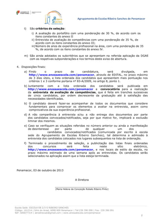 Agrupamento de Escolas Ribeiro Sanches de Penamacor
Escola Sede: ESCOLA EB 2/3-S RIBEIRO SANCHES
Código: 161214 | Sitio do Areal, 6090-909 Penamacor | Tel:239 390 090 | Fax: 239 390 091
NIF: 600077314 | aersdireccao@gmail.com | www.anossaescola.com/penamacor
2
l) São critérios de seleção:
i) A avaliação do portefólio com uma ponderação de 30 %, de acordo com os
itens constantes do anexo II
ii) Entrevista de avaliação de competências com uma ponderação de 35 %, de
acordo com os itens constantes do anexo III;
iii)Número de anos de experiência profissional na área, com uma ponderação de 35
%, de acordo com os itens constantes do anexo IV.
m) São ainda adotados os subcritérios que se apresentam na referida aplicação da DGAE
com as respetivas subponderações e nos termos deste aviso de abertura.
4. Disposições finais:
a) Findo o prazo de candidatura, será divulgada, em
http://www.anossaescola.com/penamacor, através de EDITAL, no prazo máximo
de 3 dias úteis, a lista ordenada dos candidatos que apresentem mais pontuação nos
critérios 1 e 3 conforme portaria nº 83-A/2009, no artigo 8, ponto 1.
b) Juntamente com a lista ordenada dos candidatos será publicada em
http://www.anossaescola.com/penamacor a convocatória para a realização
da entrevista de avaliação de competências, que é feita em tranches sucessivas
de cinco candidatos, por ordem decrescente da graduação até à satisfação das
necessidades identificadas.
b) O candidato deverá fazer-se acompanhar de todos os documentos que considere
fundamentais para comprovar os elementos a avaliar na entrevista, assim como
comprovativos da sua experiência profissional.
d) A não comparência à entrevista e/ou a não entrega dos documentos por parte
dos candidatos convocados/notificados, seja por que motivo for, implicará a exclusão
liminar dos mesmos.
e) Caso se verifiquem as situações referidas no número anterior ou ainda a manifestação
de desinteresse por parte de qualquer um dos
candidatos convocados/notificados (comunicada por escrito à escola
sede do Agrupamento de Escolas Ribeiro Sanches), tal determina a admissão à
entrevista dos candidatos colocados nos lugares subsequentes na lista de ordenação.
f) Terminado o procedimento de seleção, a publicitação das listas finais ordenadas
dos concursos será feita neste sítio eletrónico,
http://www.anossaescola.com/penamacor, e nos locais de estilo da escola, no
prazo máximo estimado de uma semana após as entrevistas. Os candidatos serão
selecionados na aplicação assim que a lista esteja terminada.
Penamacor, 03 de outubro de 2013
A Diretora
(Maria Helena da Conceição Robalo Ribeiro Pinto)
 