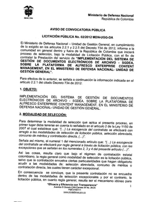 Ministerio de Defensa Nacional
                                                                       Republica de Colombia


                        AVISO DE CONVOCATORIA PUBLICA

                  LICITACI6N PUBLICA No. 02/2012 MDN-UGG-DA

 El Ministerio de Defensa Nacional - Unidad de Gesti6n Gene
                                                                ral, en cumplimiento
 de lo exigido en Ios articulos 2.2.1 y 2.2.5 del Decreta 734
                                                              de 2012, informa a la
 comunidad en general dentro y fuera de la Republica de
                                                              Colombia que iniciara
 proceso de selecci6n, bajo la modalidad de Licitaci6n
                                                            Publica, con el fin de
 contratar la Prestaci6n del servicio de "IMPLEMENTACI6N
                                                                 DEL SISTEMA DE
 GES TI6N DE DOCUMENTOS ELECTR6NICOS DE
                                                            ARCHIVO · SGDEA,
 SOBRE LA PLATAFORMA DE ALFRESCO ENTE
                                                              RPRISE CONTENT
 MANAGEMENT, EN EL MINISTERIO DE DEFENSA NAC
                                                              IONAL- UNlOAD DE
 GES TI6N GENERAL".

 Para efectos de lo anterior, se seiiala a continuaci6n la inform
                                                                 aci6n indicada en el
 articulo 2.2.1 del citado Decreta 734 de 2012:

 1. OBJETO:

 IMPLEMENTACI6N DEL SISTEMA DE GES TI6N
                                               DE DOCUMENTOS
 ELECTR6NICOS DE ARCHIVO - SGDEA. SOBRE
                                             LA PLATAFORMA DE
 ALFRESCO ENTERPRISE CONTENT MANAGEMENT,
                                            EN EL MINISTERIO DE
 DEFENSA NACIONAL- UNlOAD DE GESTI6N GENERAL
                                            .
 2. MODALIDAD DE SELECCI6N:

  Para determinar la modalidad de selecci6n que aplica
                                                              al presente proceso, en
  primer lugar de be tenerse en cuenta lo seiialado en el articu
                                                                 lo 2 de la Ley 1150 de
 2007 el cual establece que: "(. . .) La escogencia del contr
                                                                atista se efectuara con
 arreglo a /as moda/idades de selecci6n de ficitaci6n public
                                                                a, selecci6n abreviada,
 concurso de meritos y contrataci6n directa, (. ..)".
 Seiiala asi mismo, el numeral 1 del mencionado articulo
                                                             que: "(. . .) La escogencia
 del contratista se efectuara por regia general a traves de
                                                             licitaci6n publica, con /as
 excepciones que se sefialan en Ios numerales 2, 3 y 4 del
                                                              presente articu lo(. . .)".
 Asi las cosas, resulta claro que bajo el regimen
                                                             de contrataci6n estatal
 colombiano, la regia general coma modalidad de selecci6n
                                                                es la licitaci6n publica,
 salvo que la contrataci6n envuelva ciertas particularidades
                                                                 que hagan obligatorio
acudir a las modalidades de: selecci6n abreviada,
                                                            concurso de meritos o
contrataci6n directa, las cuales tienen caracter excepciona
                                                             l.
En consecuencia se concluye, que la presente contr
                                                            ataci6n no se encuadra
dentro de las modalidades de selecci6n excepcionales
                                                                y por el contrario, la
licitaci6n publica, en cuanto regia general, resulta ser el
                                                             mecanismo id6neo para
                      "Efica cia y Eficie ncia con Trans paren cia"
                           Avenida El Dorado CAN Carrera 54 No. 26-25
                                                                                         1
                                          PBX3150111
                                     www.mindefensa.qov.co
 