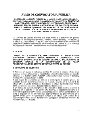 AVISO DE CONVOCATORIA PÚBLICA
 PROCESO DE LICITACIÓN PÚBLICA No. 01 de 2013, PARA LA SELECCIÓN DEL
CONTRATISTA PARA EJECUTAR EL CONTRATO CUYO OBJETO ES: CONTRATAR
  LA REPARACIÓN, MANTENIMIENTO DE INSTITUCIONES EDUCATIVAS
 URBANAS SEDES PRIMARIA Y SECUNDARIA- CER BALCONES, BUENOS
 AIRES, EL JORDAN, GUAYABAL DEL MUNICIPIO DE COCORNÁ, ADEMÁS
  DE LA CONSTRUCCIÓN DE LA PLACA POLIDEPORTIVA EN EL CENTRO
                   EDUCATIVO RURAL EL RECREO


 El Municipio de Cocorna mediante este aviso informa a la comunidad en general,
conforme a lo previsto por los artículos 2 numeral 2 literal b de la Ley 1150 de 2007, y
el artículo 2.2.1 del Decreto 734 de 2012 y en especial lo atinente a la Convocatoria a
Veedurías Ciudadanas contemplado en el numeral 5 del Decreto 2.2.2, el comienzo
del proceso de selección, Licitación Pública el cual tendrá el siguiente:


1. OBJETO.

CONTRATAR LA REPARACIÓN, MANTENIMIENTO DE       INSTITUCIONES
EDUCATIVAS URBANAS SEDES PRIMARIA Y SECUNDARIA- CER
BALCONES, BUENOS AIRES, EL JORDAN, GUAYABAL DEL MUNICIPIO DE
COCORNÁ, ADEMÁS DE LA CONSTRUCCIÓN DE LA PLACA
POLIDEPORTIVA EN EL CENTRO EDUCATIVO RURAL EL RECREO

2. MODALIDAD DE SELECCIÒN.

1. Teniendo en cuenta la naturaleza jurídica del contrato a celebrar (obra), antes
aludida, y en razón a la cuantía, la modalidad de selección del contratista que se debe
adelantar es la de LICITACIÓN PÚBLICA conforme al artículo 2 numeral 1º de la Ley
1150 de 2007 y el decreto 734 de 2012.
2. Los pliegos de condiciones que elabore la entidad para el presente proceso de
selección deberán contener además de los requisitos exigidos en el numeral 5 del
artículo 24 de la Ley 80 de 1993, los definidos en el artículo 2.2.3 del Decreto 734 de
2012, así como los específicos de cada modalidad de selección.
3. En materia de publicidad del proceso de selección se debe observar y cumplir lo
dispuesto en el Decreto 734 de 2012 y 019 de 2012, en especial lo referente a la
convocatoria pública a las Veedurías Ciudadanas para que ejerzan Control Social, así
como lo dispuesto en los artículos 2.2.5 sobre publicidad del procedimiento en el
SECOP, Portal Único de Contratación Estatal, y el artículo 2.2.6 acerca de la
publicidad proyecto de pliegos de condiciones y pliegos de condiciones definitivos del
mismo Decreto, 734 de 2012.




                                                                                       1
 
