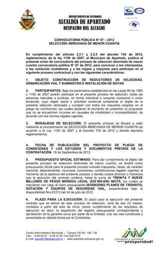DEPARTAMENTO DE ANTIOQUIA

                         ALCALDÍA DE APARTADÓ
                             DESPACHO DEL ALCALDE

                     CONVOCATORIA PÚBLICA N° 07 – 2012
                  SELECCIÓN ABREVIADA DE MENOR CUANTÍA


En cumplimiento del artículo 2.2.1 y 2.2.5 del decreto 734 de 2012,
reglamentario de la ley 1150 de 2007, el Municipio de Apartadó, publica el
presente aviso de convocatoria del proceso de selección abreviada de menor
cuantía convocatoria pública N° 07 de 2012, para convocar a los interesados,
a las veedurías ciudadanas y a las mypes y mipymes para participar en el
siguiente proceso contractual y con las siguientes características:

1.  OBJETO: CONSTRUCCIÓN DE REDUCTORES DE VELOCIDAD,
DEMARCACIÓN VIAL Y SUMINISTRO E INSTALACIÓN DE BOYAS

2.     PARTICIPANTES: Bajo los parámetros establecidos en las Leyes 80 de 1993
y 1150 de 2007 podrán participar en el presente proceso de selección, todas las
personas naturales o jurídicas, en forma individual o conjunta (consorcio o unión
temporal), cuyo objeto social o actividad comercial comprenda el objeto de la
presente selección abreviada y cumplan con todos los requisitos exigidos en el
pliego de condiciones, las cuales declaran al momento de presentar su propuesta
que no se encuentran incursas en causales de inhabilidad o incompatibilidad, de
acuerdo con las normas legales vigentes.

3.    MODALIDAD DE SELECCIÓN: El presente proceso se llevará a cabo
mediante el procedimiento de SELECCIÓN ABREVIADA DE MENOR CUANTÍA de
acuerdo a la Ley 1150 de 2007 y el Decreto 734 de 2012 y demás decretos
reglamentarios.


4.  FECHA DE PUBLICACIÓN DEL PROYECTO DE PLIEGO DE
CONDICIONES Y LOS ESTUDIOS Y DOCUMENTOS PREVIOS DE LA
CONTRATACIÓN: 18 de Septiembre de 2012.

5.    PRESUPUESTO OFICIAL ESTIMADO: Para dar cumplimiento al objeto del
presente proceso de selección abreviada de menor cuantía, se tendrá como
presupuesto oficial para el presente proceso incluido impuestos, tasas, de carácter
nacional, departamental, municipal, comisiones, contribuciones legales vigentes al
momento de la apertura del presente proceso y demás costos directos o indirectos
que la ejecución del contrato conlleve, hasta la suma de TREINTA Y NUEVE
MILLONES DE PESOS MONEDA LEGAL ($39´000.000) M/CTE, los cuales se
imputaran con cago al rubro presupuestal 20309020902 PLANES DE TRÁNSITO,
DOTACIÓN Y EQUIPOS DE SEGURIDAD VIAL, amparándose bajo la
disponibilidad Nro.01213 del 24 de julio de 2012.

6.     PLAZO PARA LA EJECUCIÓN: El plazo para la ejecución del presente
contrato que se derive de éste proceso de selección, será de dos (2) meses,
contados a partir del acta de inicio, previo cumplimiento de los requisitos de
ejecución es decir, la expedición del registro presupuestal correspondiente y
aprobación de la garantía única por parte de la Entidad, una vez sea constituida y
presentada en debida forma por el Contratista.



Centro Administrativo Municipal / Carrera 100 No. 106 – 54
Tels.: 8 28 04 57 – 8 28 10 38 / Fax 828 0175
E-mail: aparal01@edatel.net.co / www.apartado-antioquia.gov.co
 