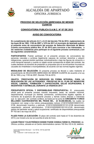 DEPARTAMENTO DE ANTIOQUIA
ALCALDÍA DE APARTADÓ
OFICINA JURIDICA
Centro Administrativo Municipal / Cra 100 No. 103ª-02,calle103B
Nª98-55/83
Tels.: 8 28 04 57 – 8 28 10 38 ext: 254 - 253
E-mail: comunicapartado@yahoo.es / www.apartado-antioquia.gov.co
PROCESO DE SELECCIÓN ABREVIADA DE MENOR
CUANTÍA
CONVOCATORIA PUBLICA S.A.M.C. N° 07 DE 2013
AVISO DE CONVOCATORIA
En cumplimiento del artículo 2.2.1 y 2.2.5 del decreto 734 de 2012, reglamentario de
las leyes 80 de 1993, 1150 de 2007 y 1474 de 2011 el municipio de Apartadó publica
el presente aviso de convocatoria del proceso de Selección Abreviada de Menor
Cuantía convocatoria pública Nro. 07 de 2013 para convocar a los interesados, a
las veedurías ciudadanas para participar en el siguiente proceso contractual y con
las siguientes características:
PARTICIPANTES: Podrán participar en el presente proceso de convocatoria las
personas naturales y jurídicas legalmente capaces de contraer derechos y adquirir
obligaciones, quienes podrán participar individualmente o bajo las figuras de consorcio o
unión temporal siempre y cuando su objeto social corresponda al objeto del contrato, las
cuales declaran al momento de presentar su propuesta que no se encuentran incursas en
causales de inhabilidad o incompatibilidad, de acuerdo con las normas legales vigentes.
MODALIDAD DE SELECCIÓN: El presente proceso se llevará a cabo mediante el
procedimiento de SELECCIÓN ABREVIADA DE MENOR CUANTÍA de acuerdo a la Ley
80 de 1993 y Ley 1150 de 2007, Decreto 734 de 2012.
OBJETO: “PRESTACIÓN DE SERVICIOS EN FORMA INTEGRAL, PARA LA
REALIZACIÓN DE LAS ACTIVIDADES PREVISTAS EN EL PLAN DE BIENESTAR
SOCIAL LABORAL, FORMACIÓN Y CAPACITACIÓN, SALUD OCUPACIONAL E
INCENTIVOS Y ESTIMULOS, DURANTE LA VIGENCIA 2013”
PRESUPUESTO OFICIAL Y DISPONIBILIDAD PRESUPUESTAL: El presupuesto
oficial para el presente proceso incluido impuestos, tasas, de carácter nacional,
departamental, municipal y/o distrital, comisiones, contribuciones legales vigentes al
momento de la apertura del presente proceso y demás costos directos o indirectos
que la ejecución del contrato conlleve, es hasta por la suma de CINCUENTA Y CINCO
MILLONES CUATROCIENTOS MIL PESOS M/L. ($ 55.400.000,00), los cuales se
imputaran con cargo a los rubros presupuestales número 2130101020201000010101-
0136, denominado incentivo y estimulo, 2130101020200000101101-0108 denominado
capacitación personal administrativo, 2130101020200001201101-0126 denominado
gastos de bienestar social y salud ocupacional; certificado de disponibilidad presupuestal
Nº 703 del 3 de mayo de 2013.
PLAZO PARA LA EJECUCIÓN: El plazo del contrato será hasta el 13 de diciembre de
2013 y se iniciará una vez se suscriba el acta de Inicio.
LUGAR FÍSICO Y ELECTRÓNICO DONDE PUEDE CONSULTARSE EL PROCESO: de
Oficina Jurídica, ubicada en el Centro Administrativo carrera 100 Nro.103 A 02, teléfono
 
