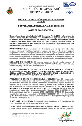 DEPARTAMENTO DE ANTIOQUIA
ALCALDÍA DE APARTADÓ
OFICINA JURIDICA
Centro Administrativo Municipal / Cra 100 No. 103ª-02,calle103B
Nª98-55/83
Tels.: 8 28 04 57 – 8 28 10 38 ext: 254 - 253
E-mail: comunicapartado@yahoo.es / www.apartado-antioquia.gov.co
PROCESO DE SELECCIÓN ABREVIADA DE MENOR
CUANTÍA
CONVOCATORIA PUBLICA S.A.M.C. N° 08 DE 2013
AVISO DE CONVOCATORIA
En cumplimiento del artículo 2.2.1 y 2.2.5 del decreto 734 de 2012, reglamentario de
las leyes 80 de 1993, 1150 de 2007 y 1474 de 2011 el municipio de Apartadó publica
el presente aviso de convocatoria del proceso de Selección Abreviada de Menor
Cuantía convocatoria pública Nro. 08 de 2013 para convocar a los interesados, a
las veedurías ciudadanas para participar en el siguiente proceso contractual y con
las siguientes características:
PARTICIPANTES: Podrán participar en el presente proceso de convocatoria las
personas naturales y jurídicas legalmente capaces de contraer derechos y adquirir
obligaciones, quienes podrán participar individualmente o bajo las figuras de consorcio o
unión temporal siempre y cuando su objeto social corresponda al objeto del contrato, las
cuales declaran al momento de presentar su propuesta que no se encuentran incursas en
causales de inhabilidad o incompatibilidad, de acuerdo con las normas legales vigentes.
MODALIDAD DE SELECCIÓN: El presente proceso se llevará a cabo mediante el
procedimiento de SELECCIÓN ABREVIADA DE MENOR CUANTÍA de acuerdo a la Ley
80 de 1993 y Ley 1150 de 2007, Decreto 734 de 2012.
OBJETO: “PRESTACIÓN DE SERVICIOS EN FORMA INTEGRAL, PARA LA
REALIZACIÓN DE LAS ACTIVIDADES PREVISTAS EN EL PLAN DE BIENESTAR
SOCIAL LABORAL, FORMACIÓN Y CAPACITACIÓN, SALUD OCUPACIONAL E
INCENTIVOS Y ESTÍMULOS, DURANTE LA VIGENCIA 2013”
PRESUPUESTO OFICIAL Y DISPONIBILIDAD PRESUPUESTAL: El presupuesto
oficial para el presente proceso incluido impuestos, tasas, de carácter nacional,
departamental, municipal y/o distrital, comisiones, contribuciones legales vigentes al
momento de la apertura del presente proceso y demás costos directos o indirectos
que la ejecución del contrato conlleve, es hasta por la suma de CINCUENTA Y CINCO
MILLONES CUATROCIENTOS MIL PESOS M/L. ($ 55.400.000,00), los cuales se
imputaran con cargo a los rubros presupuestales número 2130101020201000010101-
0136, denominado incentivo y estimulo, 2130101020200000101101-0108 denominado
capacitación personal administrativo, 2130101020200001201101-0126 denominado
gastos de bienestar social y salud ocupacional; certificado de disponibilidad presupuestal
Nº 703 del 3 de mayo de 2013.
PLAZO PARA LA EJECUCIÓN: El plazo del contrato será hasta el 13 de diciembre de
2013 y se iniciará una vez se suscriba el acta de Inicio.
LUGAR FÍSICO Y ELECTRÓNICO DONDE PUEDE CONSULTARSE EL PROCESO: de
Oficina Jurídica, ubicada en el Centro Administrativo carrera 100 Nro.103 A 02, teléfono
 