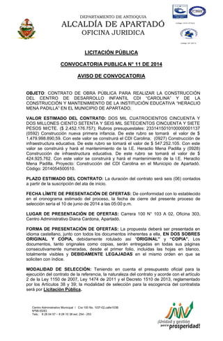 DEPARTAMENTO DE ANTIOQUIA
ALCALDÍA DE APARTADÓ
OFICINA JURIDICA
Centro Administrativo Municipal / Cra 100 No. 103ª-02,calle103B
Nª98-55/83
Tels.: 8 28 04 57 – 8 28 10 38 ext: 254 - 253
E-mail: comunicapartado@yahoo.es / www.apartado-antioquia.gov.co
LICITACIÓN PÚBLICA
CONVOCATORIA PUBLICA N° 11 DE 2014
AVISO DE CONVOCATORIA
OBJETO: CONTRATO DE OBRA PÚBLICA PARA REALIZAR LA CONSTRUCCIÓN
DEL CENTRO DE DESARROLLO INFANTIL CDI “CAROLINA” Y DE LA
CONSTRUCCIÓN Y MANTENIMIENTO DE LA INSTITUCIÓN EDUCATIVA “HERACLIO
MENA PADILLA” EN EL MUNICIPIO DE APARTADO.
VALOR ESTIMADO DEL CONTRATO: DOS MIL CUATROCIENTOS CINCUENTA Y
DOS MILLONES CIENTO SETENTA Y SEIS MIL SETECIENTOS CINCUENTA Y SIETE
PESOS M/CTE. ($ 2.452.176.757); Rubros presupuestales: 2331415010100000001137
(0592) Construcción nueva primera infancia. De este rubro se tomará el valor de $
1.479.998.890,59. Con este valor se construirá el CDI Carolina; (0927) Construcción de
infraestructura educativa. De este rubro se tomará el valor de $ 547.252.105. Con este
valor se construirá y hará el mantenimiento de la I.E. Heraclio Mena Padilla y (0928)
Construcción de infraestructura educativa. De este rubro se tomará el valor de $
424.925.762. Con este valor se construirá y hará el mantenimiento de la I.E. Heraclio
Mena Padilla. Proyecto: Construcción del CDI Carolina en el Municipio de Apartadó.
Código: 2014054500510.
PLAZO ESTIMADO DEL CONTRATO: La duración del contrato será seis (06) contados
a partir de la suscripción del ata de inicio.
FECHA LÍMITE DE PRESENTACIÓN DE OFERTAS: De conformidad con lo establecido
en el cronograma estimado del proceso, la fecha de cierre del presente proceso de
selección sería el 10 de junio de 2014 a las 05:00 p.m.
LUGAR DE PRESENTACIÓN DE OFERTAS: Carrera 100 N° 103 A 02, Oficina 303,
Centro Administrativo Diana Cardona, Apartadó.
FORMA DE PRESENTACIÓN DE OFERTAS: La propuesta deberá ser presentada en
idioma castellano, junto con todos los documentos inherentes a ella, EN DOS SOBRES
ORIGINAL Y COPIA, debidamente rotulado así “ORIGINAL” y “COPIA”. Los
documentos, tanto originales como copias, serán entregadas en todas sus páginas
consecutivamente numeradas, desde el primer folio, incluidas las hojas en blanco,
totalmente visibles y DEBIDAMENTE LEGAJADAS en el mismo orden en que se
soliciten con índice.
MODALIDAD DE SELECCIÓN: Teniendo en cuenta el presupuesto oficial para la
ejecución del contrato de la referencia, la naturaleza del contrato y acorde con el artículo
2 de la Ley 1150 de 2007, Ley 1474 de 2011 y el Decreto 1510 de 2013, reglamentado
por los Artículos 38 y 39; la modalidad de selección para la escogencia del contratista
será por Licitación Pública.
 