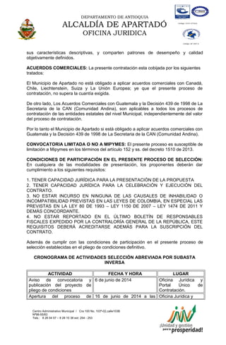DEPARTAMENTO DE ANTIOQUIA
ALCALDÍA DE APARTADÓ
OFICINA JURIDICA
Centro Administrativo Municipal / Cra 100 No. 103ª-02,calle103B
Nª98-55/83
Tels.: 8 28 04 57 – 8 28 10 38 ext: 254 - 253
E-mail: comunicapartado@yahoo.es / www.apartado-antioquia.gov.co
sus características descriptivas, y comparten patrones de desempeño y calidad
objetivamente definidos.
ACUERDOS COMERCIALES: La presente contratación esta cobijada por los siguientes
tratados:
El Municipio de Apartado no está obligado a aplicar acuerdos comerciales con Canadá,
Chile, Liechtenstein, Suiza y La Unión Europea; ye que el presente proceso de
contratación, no supera la cuantía exigida.
De otro lado, Los Acuerdos Comerciales con Guatemala y la Decisión 439 de 1998 de La
Secretaria de la CAN (Comunidad Andina), son aplicables a todos los procesos de
contratación de las entidades estatales del nivel Municipal, independientemente del valor
del proceso de contratación.
Por lo tanto el Municipio de Apartado si está obligado a aplicar acuerdos comerciales con
Guatemala y la Decisión 439 de 1998 de La Secretaria de la CAN (Comunidad Andina).
CONVOCATORIA LIMITADA O NO A MIPYMES: El presente proceso es susceptible de
limitación a Mipymes en los términos del artículo 152 y ss. del decreto 1510 de 2013.
CONDICIONES DE PARTICIPACIÓN EN EL PRESENTE PROCESO DE SELECCIÓN:
En cualquiera de las modalidades de presentación, los proponentes deberán dar
cumplimiento a los siguientes requisitos:
1. TENER CAPACIDAD JURÍDICA PARA LA PRESENTACIÓN DE LA PROPUESTA
2. TENER CAPACIDAD JURÍDICA PARA LA CELEBRACIÓN Y EJECUCIÓN DEL
CONTRATO.
3. NO ESTAR INCURSO EN NINGUNA DE LAS CAUSALES DE INHABILIDAD O
INCOMPATIBILIDAD PREVISTAS EN LAS LEYES DE COLOMBIA, EN ESPECIAL LAS
PREVISTAS EN LA LEY 80 DE 1993 – LEY 1150 DE 2007 – LEY 1474 DE 2011 Y
DEMÁS CONCORDANTE.
4. NO ESTAR REPORTADO EN EL ÚLTIMO BOLETÍN DE RESPONSABLES
FISCALES EXPEDIDO POR LA CONTRALORÍA GENERAL DE LA REPÚBLICA, ESTE
REQUISITOS DEBERÁ ACREDITARSE ADEMÁS PARA LA SUSCRIPCIÓN DEL
CONTRATO.
Además de cumplir con las condiciones de participación en el presente proceso de
selección establecidas en el pliego de condiciones definitivo.
CRONOGRAMA DE ACTIVIDADES SELECCIÓN ABREVIADA POR SUBASTA
INVERSA
ACTIVIDAD FECHA Y HORA LUGAR
Aviso de convocatoria y
publicación del proyecto de
pliego de condiciones
6 de junio de 2014 Oficina Jurídica y
Portal Único de
Contratación.
Apertura del proceso de 16 de junio de 2014 a las Oficina Jurídica y
 