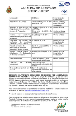 DEPARTAMENTO DE ANTIOQUIA
ALCALDÍA DE APARTADÓ
OFICINA JURIDICA
Centro Administrativo Municipal / Cra 100 No. 103ª-02,calle103B
Nª98-55/83
Tels.: 8 28 04 57 – 8 28 10 38 ext: 254 - 253
E-mail: comunicapartado@yahoo.es / www.apartado-antioquia.gov.co
contratación 08:00 a.m. Portal Único de
Contratación.
Presentación de Ofertas Hasta el 24 de junio de 2014
a las 04:00 p.m.
Oficina Jurídica y
Portal Único de
Contratación.
Adendas u observaciones al
pliego de condiciones definitivo
Hasta el 19 de junio de 2014 a
las 04:00 p.m.
Oficina Jurídica
Apertura de Propuestas 24 de junio de 2014 a las
04:00 p.m.
Oficina Jurídica y
correo electrónico
Término de aclaración,
subsanabilidad y evaluación de
propuestas
25 y 26 de junio de 2014 Oficina Jurídica
Publicación del informe de
verificación de requisitos
habilitantes para la subasta
27 de junio de 2014 Oficina Jurídica/
Portal Único de
Contratación
Traslado al informe de
verificación de requisitos
habilitantes para la subasta
Del 26 de junio de 2014 al 2
de julio de 2014
Oficina Jurídica
Subasta Pública Inversa y
Adjudicación y/o Declaración
de desierto del proceso
4 de julio de 2014 a las 10:30
a.m.
Oficina Jurídica/
Portal único de
Contratación
Firma del contrato Dentro de los dos (2) días
siguientes a la adjudicación
Oficina Jurídica
Expedición del registro
presupuestal
Dentro de los 3 días
siguientes a la celebración del
contrato.
Celebración del contrato en el
SECOP
Dentro de los tres días
siguientes a la suscripción del
acta de inicio
CONSULTA DEL PROYECTO DE PLIEGO DE CONDICIONES Y DE LOS ESTUDIOS Y
DOCUMENTOS PREVIOS: El proyecto de pliego de condiciones y los respectivos
estudios y documentos previos, podrán ser consultados en el portal de contratación o
SECOP www.colombiacompra.gov.co a partir del día 6 de junio de 2014, o verificarlo en
medio físico, en la Carrera 100 N° 103 A 02, Oficina 303, Centro Administrativo Diana
Cardona, Apartadó.. En esta misma dirección se allegarán los documentos relacionados
con la oferta y aquellos que sean solicitados por la entidad.
Para consultas telefónicas se podrá llamar al teléfono: 8 28 04 57 o solicitar información
al respecto en el e-mail: juridica@apartado-antioquia.gov.co
Al presente proceso no le es aplicable la precalificación de los oferentes.
De conformidad con el inciso tercero del artículo 66 de la Ley 80 de 1993, el Municipio de
Apartadó, Antioquia convoca a las veedurías ciudadanas para realizar el control social al
presente proceso de contratación, en los términos de la Ley 850 de 2003
 