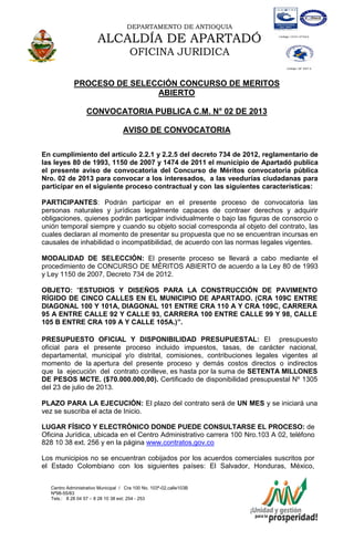 DEPARTAMENTO DE ANTIOQUIA
ALCALDÍA DE APARTADÓ
OFICINA JURIDICA
Centro Administrativo Municipal / Cra 100 No. 103ª-02,calle103B
Nª98-55/83
Tels.: 8 28 04 57 – 8 28 10 38 ext: 254 - 253
E-mail: comunicapartado@yahoo.es / www.apartado-antioquia.gov.co
PROCESO DE SELECCIÓN CONCURSO DE MERITOS
ABIERTO
CONVOCATORIA PUBLICA C.M. N° 02 DE 2013
AVISO DE CONVOCATORIA
En cumplimiento del artículo 2.2.1 y 2.2.5 del decreto 734 de 2012, reglamentario de
las leyes 80 de 1993, 1150 de 2007 y 1474 de 2011 el municipio de Apartadó publica
el presente aviso de convocatoria del Concurso de Méritos convocatoria pública
Nro. 02 de 2013 para convocar a los interesados, a las veedurías ciudadanas para
participar en el siguiente proceso contractual y con las siguientes características:
PARTICIPANTES: Podrán participar en el presente proceso de convocatoria las
personas naturales y jurídicas legalmente capaces de contraer derechos y adquirir
obligaciones, quienes podrán participar individualmente o bajo las figuras de consorcio o
unión temporal siempre y cuando su objeto social corresponda al objeto del contrato, las
cuales declaran al momento de presentar su propuesta que no se encuentran incursas en
causales de inhabilidad o incompatibilidad, de acuerdo con las normas legales vigentes.
MODALIDAD DE SELECCIÓN: El presente proceso se llevará a cabo mediante el
procedimiento de CONCURSO DE MÉRITOS ABIERTO de acuerdo a la Ley 80 de 1993
y Ley 1150 de 2007, Decreto 734 de 2012.
OBJETO: “ESTUDIOS Y DISEÑOS PARA LA CONSTRUCCIÓN DE PAVIMENTO
RÍGIDO DE CINCO CALLES EN EL MUNICIPIO DE APARTADO. (CRA 109C ENTRE
DIAGONAL 100 Y 101A, DIAGONAL 101 ENTRE CRA 110 A Y CRA 109C, CARRERA
95 A ENTRE CALLE 92 Y CALLE 93, CARRERA 100 ENTRE CALLE 99 Y 98, CALLE
105 B ENTRE CRA 109 A Y CALLE 105A.)”.
PRESUPUESTO OFICIAL Y DISPONIBILIDAD PRESUPUESTAL: El presupuesto
oficial para el presente proceso incluido impuestos, tasas, de carácter nacional,
departamental, municipal y/o distrital, comisiones, contribuciones legales vigentes al
momento de la apertura del presente proceso y demás costos directos o indirectos
que la ejecución del contrato conlleve, es hasta por la suma de SETENTA MILLONES
DE PESOS MCTE. ($70.000.000,00). Certificado de disponibilidad presupuestal Nº 1305
del 23 de julio de 2013.
PLAZO PARA LA EJECUCIÓN: El plazo del contrato será de UN MES y se iniciará una
vez se suscriba el acta de Inicio.
LUGAR FÍSICO Y ELECTRÓNICO DONDE PUEDE CONSULTARSE EL PROCESO: de
Oficina Jurídica, ubicada en el Centro Administrativo carrera 100 Nro.103 A 02, teléfono
828 10 38 ext. 256 y en la página www.contratos.gov.co
Los municipios no se encuentran cobijados por los acuerdos comerciales suscritos por
el Estado Colombiano con los siguientes países: El Salvador, Honduras, México,
 